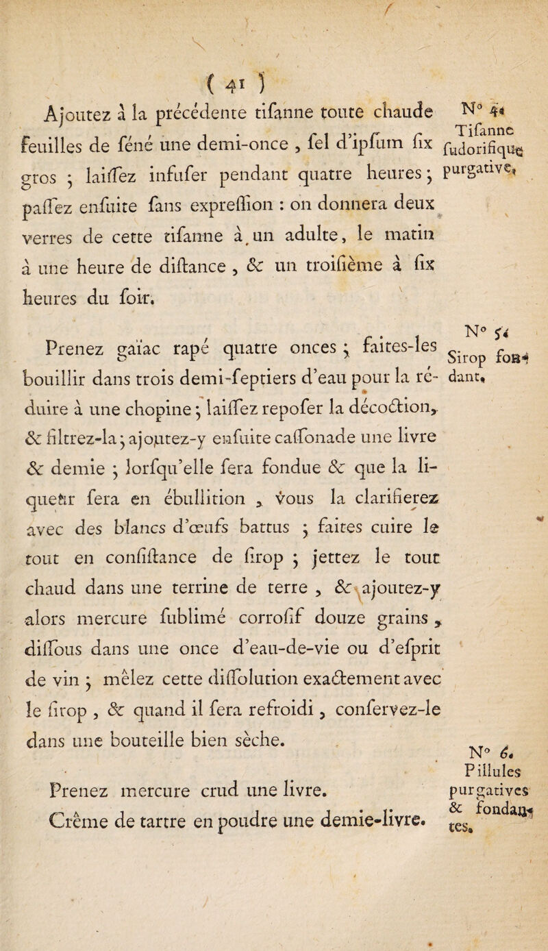 ( 4* ) Ajoutez a la précédente tifanne toute chaude N° 44 feuilles de féné une demi-once , iel d’ipfum fix fuj0rifîqu^ gros ; laiîfez infufer pendant quatre heures ; purgative, paffez enfuite fans expreffion : on donnera deux verres de cette tifanne à#un adulte, le matin à une heure de diftance , ôc un troifième à fix heures du foir. N0 j 4 Prenez gaïac râpé quatre onces ; faites-les s p0B^ bouillir dans trois demi-feptiers d’eau pour la ré- dant, duire à une chopine } laiffez repofer la décoétion,. ôc filtrez-la jajojutez-y enfuite caflfonade une livre ôc demie ; lorfqu’elle fera fondue ôc que la li¬ queur fera en ébullition * vous la clarifierez avec des blancs d’œufs battus j faites cuire le tout en confidance de drop ; jettez le tout chaud dans une terrine de terre , ôc ajoutez-y •alors mercure fublimé corrofif douze grains y dilîbus dans une once d’eau-de-vie ou d’efprit de vin • mêlez cette difTolution exaétement avec le iirop , ôc quand il fera refroidi, confervez-le dans une bouteille bien sèche. N* ê. Piliules purgatives Crème de tartre en poudre une demie-livre. Prenez mercure crud une livre.
