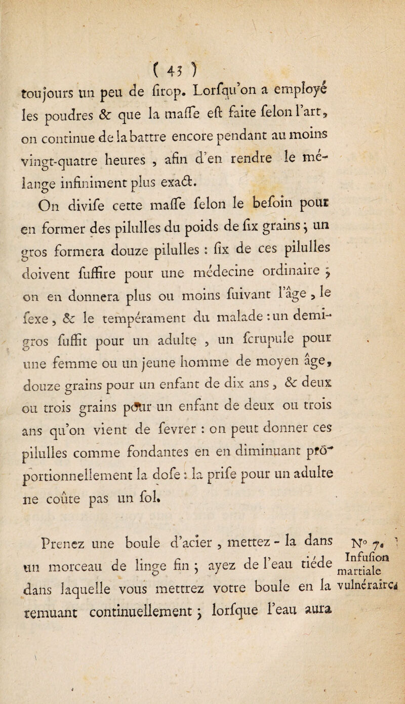 ( 45 ) tou jours un peu de firop. Lorfqu on a employé les poudres 8c que la mafie eft faite félon 1 art , on continue de la battre encore pendant au moins vingt-quatre heures , afin d’en rendre le mé¬ lange infiniment plus exaéfc. On divife cette mafTe félon le befoin pout en former des pilulles du poids de fix grains} un gros formera douze pilulles : fix de ces pilulles doivent fuffire pour une médecine ordinaire j on en donnera plus ou moins fuivant 1 âge ,1e fexe ? 8c le tempérament du malade : un demi- gros fufût pour un adulte ? un fcrupule pour une femme ou un jeune homme de moyen âge, douze grains pour un enfant de dix ans 3 8c deux ou trois grains pefur un enfant de deux ou trois ans qu’on vient de fevrer : on peut donner ces pilulles comme fondantes en en diminuant pfô~ portionnellement la dofe i la pnfe pour un adulte ne coûte pas un fol. Prenez une boule d’acier 5 mettez - la dans n° un morceau de linge fin ; ayez de l’eau tiède dans laquelle vous mettrez votre boule en la vulnéraire* remuant continuellement ; lorfque l’eau aura