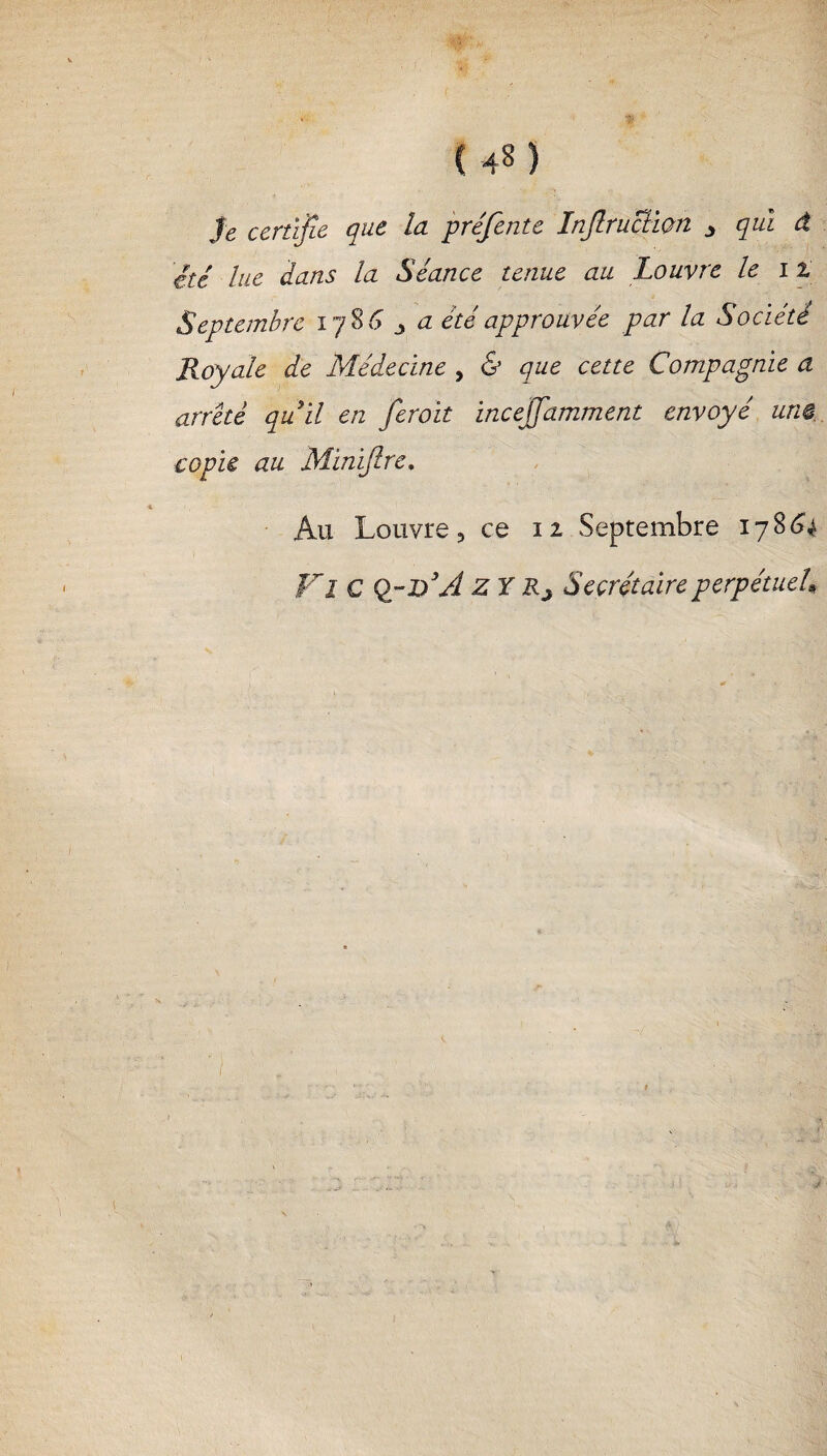 Je certifie que la préfente Infraction 3 qui â été lue dans la Séance tenue au Louvre le i Z Septembre 17863 a été approuvée par la Société Royale de Médecine , & que cette Compagnie a arreté quil en fcroit incelfamment envoyé um copie au Minifre. Au Louvre 3 ce 11 Septembre 17864 Fl C Q~V3A Z Y Rj Secrétaire perpétueU