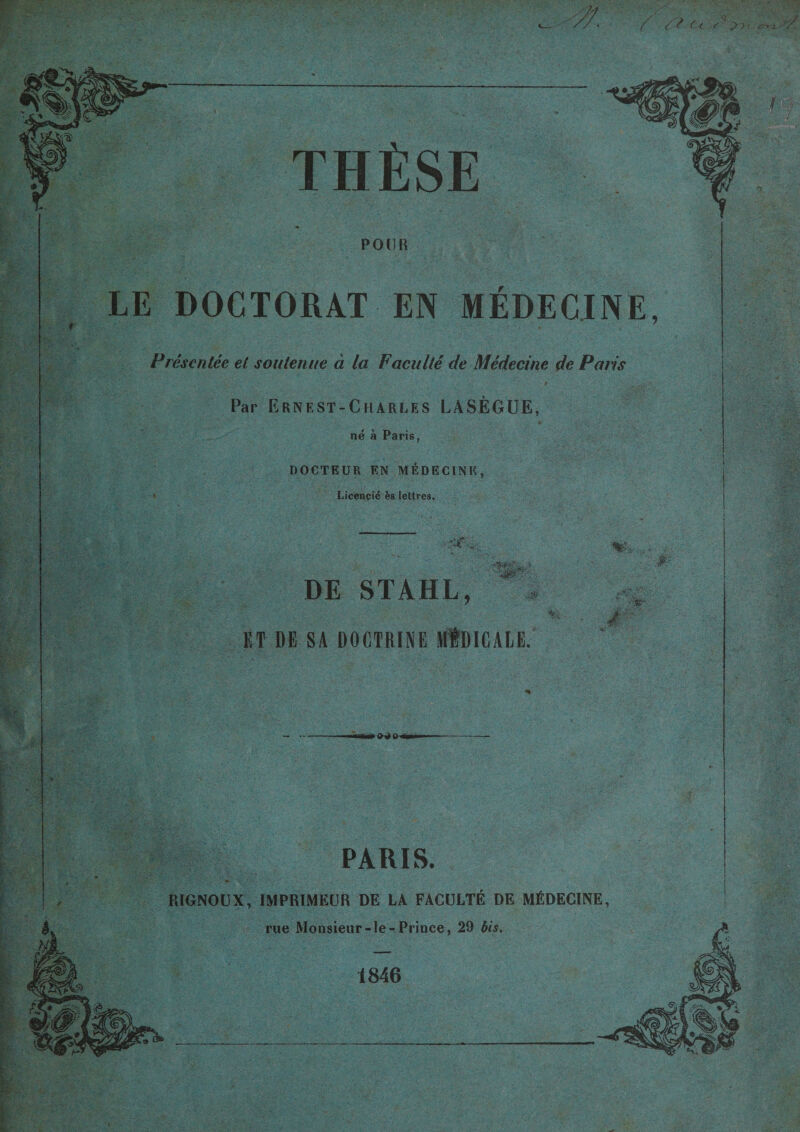 / /? Ct «r THÈSE POUR LE DOCTORAT EN MÉDECINE, Présentée et soutenue à la Faculté de Médecine de Paris Par Ernest-Charles LASÈGUE, né à Paris, DOCTEUR EN MÉDECINE,  Licencié ès lettres. . £. DE STAHL, ET DE SA DOCTRINE MÎDICALE. -‘■St- &gt; avouai PARIS. RIGNOUX, IMPRIMEUR DE LA FACULTÉ DE MÉDECINE, rue Monsieur-le-Prince, 29 bis. 1846