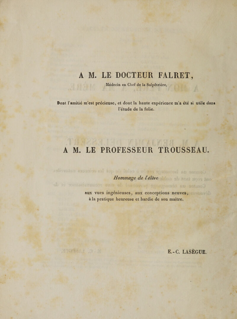 Médecin en Chef de la Salpêtrière, Dont l’amitié m’est précieuse, et dont la haute expérience m’a été si utile dans l’étude de la folie. A M. LE PROFESSEUR TROUSSEAU. Hommage de l'élève aux vues ingénieuses, aux conceptions neuves, à la pratique heureuse et hardie de son maître.