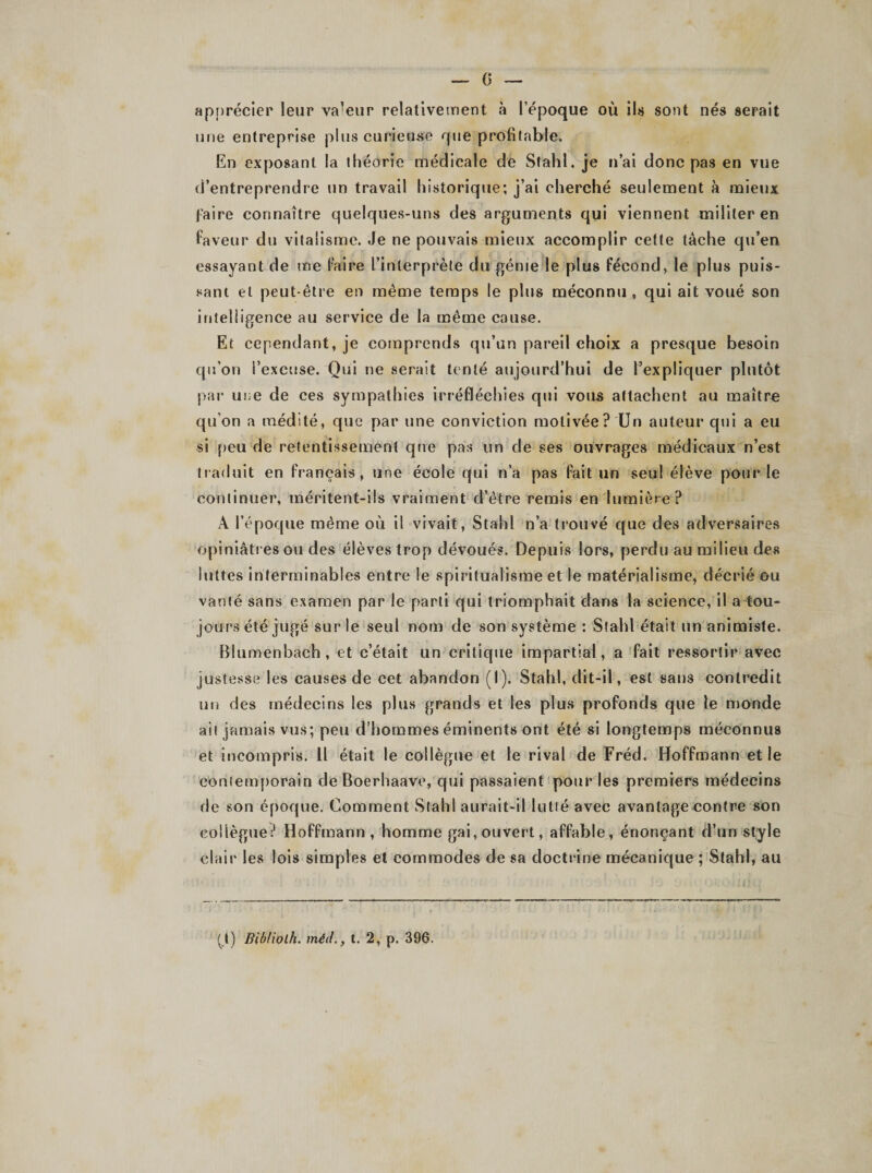 G apprécier leur valeur relativement à l’époque où ils sont nés serait une entreprise plus curieuse que profitable. En exposant la théorie médicale de Stahl. je n’ai donc pas en vue d’entreprendre un travail historique; j’ai cherché seulement à mieux faire connaître quelques-uns des arguments qui viennent militer en faveur du vitalisme. Je ne pouvais mieux accomplir cette lâche qu’en essayant de me faire l’interprète du génie le plus fécond, le plus puis¬ sant et peut-être en même temps le plus méconnu , qui ait voué son intelligence au service de la même cause. Et cependant, je comprends qu’un pareil choix a presque besoin qu’on l’excuse. Qui ne serait tenté aujourd’hui de l’expliquer plutôt par une de ces sympathies irréfléchies qui vous attachent au maître qu’on a médité, que par une conviction motivée? Un auteur qui a eu si peu de retentissement que pas un de ses ouvrages médicaux n’est traduit en français, une école qui n’a pas fait un seul élève pour le continuer, méritent-ils vraiment d’être remis en lumière ? A l’époque même où il vivait, Stahl n’a trouvé que des adversaires opiniâtres ou des élèves trop dévoués. Depuis lors, perdu au milieu des luttes interminables entre le spiritualisme et le matérialisme, décrié ou vanté sans examen par le parti qui triomphait dans la science, il a tou¬ jours été jugé sur le seul nom de son système : Stahl était un animiste. Blumenbach, et c’était un critique impartial, a fait ressortir avec justesse les causes de cet abandon (I). Stahl, dit-il, est sans contredit un des médecins les plus grands et les plus profonds que le monde ait jamais vus; peu d’hommes éminents ont été si longtemps méconnus et incompris. Il était le collègue et le rival de Fréd. Hoffmann et le contemporain deBoerhaave, qui passaient pour les premiers médecins de son époque. Comment Stahl aurait-il lutté avec avantage contre son collègue? Hoffmann , homme gai, ouvert, affable, énonçant d’un style clair les lois simples et commodes de sa doctrine mécanique ; Stahl, au (_l) Bibliolh. méd.} t. 2, p. 396.