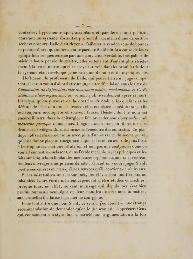 contraire, hypochondraque, atrabilaire et par-dessus tout piétisle, couvrant un système abstraite» profond du manteau d’une exposition sècheel obscure. Halle était devenu d’ailleurs le rendez vous de bonnes et pieuses âmes, qui soutenaient ie parti de St ah ! plutôt à cause de leurs sympathies religieuses que par une conviction véritable. Incapables de saisir la haute pensée du maître, elles se tenaient d’autant plus stricte¬ ment à la lettre morte, qu’elles croyaient voir dans les brouillards dont le système était enveloppé je ne sais quoi de saint et de mystique, etc. Hoffmann, le professeur de Halle, qui pouvait être un juge compé¬ tent, s’il avait voulu d’abord être un juge attentif, a laissé, sous le titre de Commentar. de différencia inter doclrinam medico-mechanicam et G.-E. Stahlii medico-organicarn, un volume publié seulement après sa mort. L’analyse qu’on y trouve de la doctrine de Slahl a les qualités et les défauts de l’écrivain qui l’a tracée: elle est claire et séduisante, elle est toujours incomplète et souvent fausse. Heister, dont le nom est encore illustre dans la chirurgie, a fait précéder son Compendium de médecine pratiijue d’une assez longue dissertation où il soutient les droits et privilèges du mécanisme à l’encontre des animistes. Ce plai¬ doyer offre cela de commun avec plus d’un ouvrage du même genre, qu’il ne donne place aux arguments que s’il croit en avoir de plus forts à leur opposer: c’est une réfutation et non pas une analyse. Si donc on voulait connaître quels sont, dans l’école mécanique, les principes et les faits sur lesquels on fondait les meilleures espérances,on lirait avec fruit les deux ouvrages que je viens de citer. Quand ori voudra juger Slahl, c’est à ses œuvres et rien qu’à ses œuvres qu’il convient de s’adresser. Si les adversaires sont passionnés, les élèves sont indifférents ou inhabiles. Leurs écrits méritent cependant d’èlre étudiés et médités : presque tous, eu effet, suivant un usage qui depuis lors s’est bien perdu , ont seulement signé de leur nom les dissertations du maître, sur lesquelles il a laissé le cachet de son génie. Pour tout autre que pourStald , ce serait, j’en conviens, une étrange recommandation de demander qu’on le lise avant de l’apprécier. Ceux qui connaissent son style dur et martelé, son argumentation à la fois