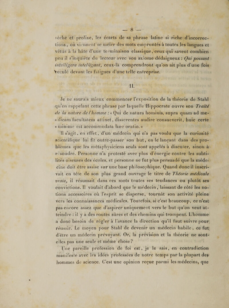 sèche et prolixe, les écarts de sa phrase latine si riche d’incorrec¬ tions , où viennent se mêler des mots empruntés à toutes les langues et vêtus à la hâte d une terminaison classique, ceux qui savent combien peu il s’inquiète du lecteur avec son axiome dédaigneux: Quipossunt intel/igére ïntellisant, ceux-là comprendront qu’on ait plus d’une fois Ycculé devant les fatigues d’une telle entreprise. II. Je no saurais mieux commencer l’exposition de la théorie de Stahl qu’en rappelant cette phrase par laquelle Hippocrate ouvre son Traité de la nature de l'homme : « Qui de nalura hominis, supra quam ad me- «dicara facultatem attinet, disserentes audire consueverit, huic certe «minime est accommodata hæc oratio. » 11 s’agit, en effet, d’un médecin qui n’a pas voulu que la curiosité scientifique lui fit outre-passer son but, en le lançant dans des pro¬ blèmes que les métaphysiciens seuls sont appelés à discuter, sinon à résoudre. Personne n’a protesté avec plus d’énergie contre les subti¬ lités oiseuses des écoles, et personne ne fut plus persuadé que la méde¬ cine doit être assise sur une base philosophique. Quand donc il inscri¬ vait en tête de son plus grand ouvrage le titre de Théorie médicale vraie, il résumait dans ces mots toutes ses tendances ou plutôt ses convictions. Il voulait d’abord que le médecin / laissant de côté les no¬ tions accessoires où l’esprit se disperse, tournât son activité pleine vers les connaissances médicales. Toutefois, si c’est beaucoup, ce n’est pas encore assez que d’aspirer uniquement vers le but qu’on veut at¬ teindre : il y a des routes sûres et des chemins qui trompent. L’homme a donc besoin de régler à l’avance la direction qu’il faut suivre pour réussir. Le moyen pour Stahl de devenir un médecin habile, ce fut delre un médecin prévoyant. Or, la prévision et la théorie ne sont- eiies pas une seule et même chose? Une pareille profession de foi est, je le sais, en contradiction manifeste avec les idées professées de notre temps par la plupart des hommes de science. C’est une opinion reçue parmi les médecins, que