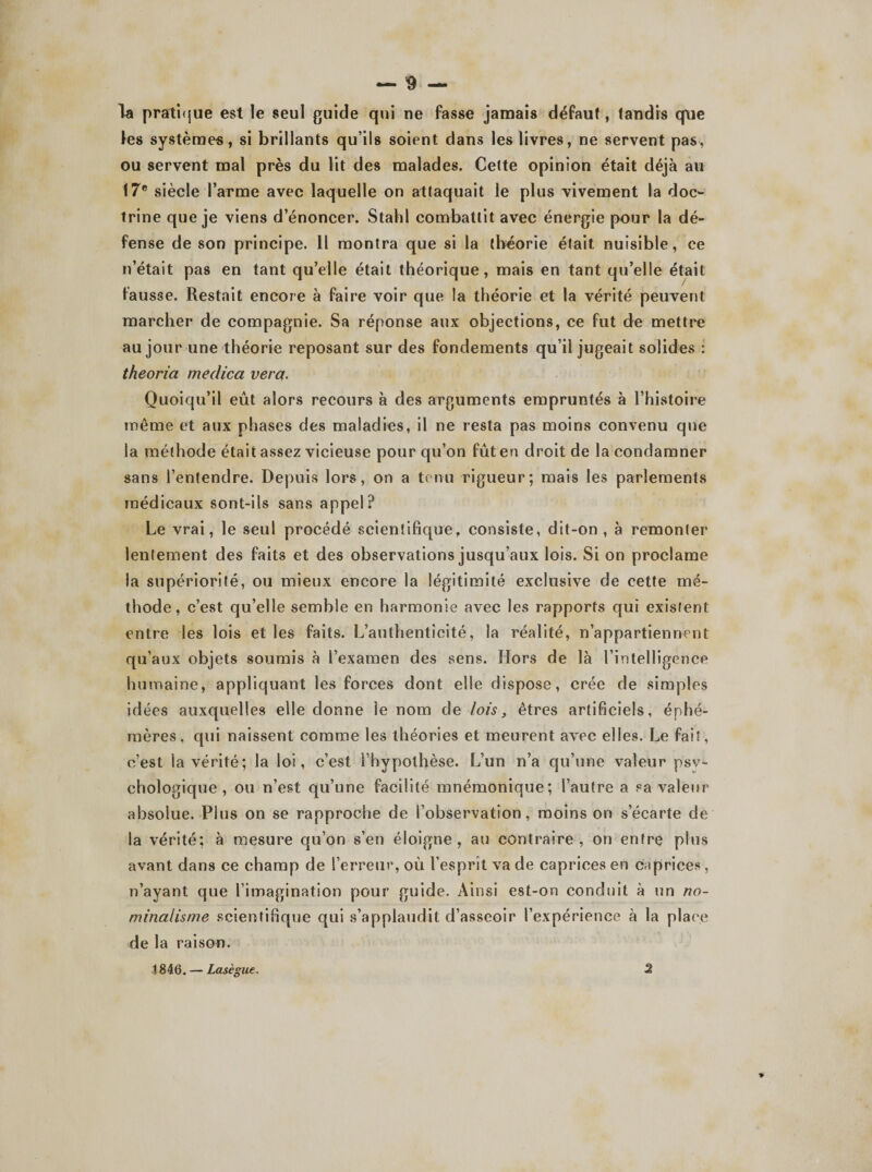 la pratique est le seul guide qui ne fasse jamais défaut, tandis que les systèmes, si brillants qu’ils soient dans les livres, ne servent pas, ou servent mal près du lit des malades. Celte opinion était déjà au 17e siècle l’arme avec laquelle on attaquait le plus vivement la doc¬ trine que je viens d’énoncer. Stahl combattit avec énergie pour la dé¬ fense de son principe. Il montra que si la théorie était nuisible, ce n’était pas en tant qu’elle était théorique, mais en tant qu’elle était fausse. Restait encore à faire voir que la théorie et la vérité peuvent marcher de compagnie. Sa réponse aux objections, ce fut de mettre au jour une théorie reposant sur des fondements qu’il jugeait solides : theoria me dica ver a. Quoiqu’il eût alors recours à des arguments empruntés à l’histoire même et aux phases des maladies, il ne resta pas moins convenu que la méthode était assez vicieuse pour qu’on fût en droit de la condamner sans l’entendre. Depuis lors, on a tenu rigueur; mais les parlements médicaux sont-ils sans appel? Le vrai, le seul procédé scientifique, consiste, dit-on, à remonter lentement des faits et des observations jusqu’aux lois. Si on proclame la supériorité, ou mieux encore la légitimité exclusive de cette mé¬ thode, c’est qu’elle semble en harmonie avec les rapports qui existent entre les lois et les faits. L’authenticité, la réalité, n’appartiennent qu’aux objets soumis à l’examen des sens. Hors de là l’intelligence humaine, appliquant les forces dont elle dispose, crée de simples idées auxquelles elle donne le nom de lois, êtres artificiels, éphé¬ mères, qui naissent comme les théories et meurent avec elles. Le fait, c’est la vérité; la loi, c’est l’hvpothèse. L’un n’a qu’une valeur psy¬ chologique, ou n’est qu’une facilité mnémonique; l’autre a sa valeur absolue. Plus on se rapproche de l’observation, moins on s’écarte de la vérité; à mesure qu’on s’en éloigne, au contraire, on entre plus avant dans ce champ de l’erreur, où l’esprit va de caprices en caprices, n’ayant que l’imagination pour guide. Ainsi est-on conduit à un no¬ minalisme scientifique qui s’applaudit d’asseoir l’expérience à la place de la raison. 1846. — Lasègue. 2