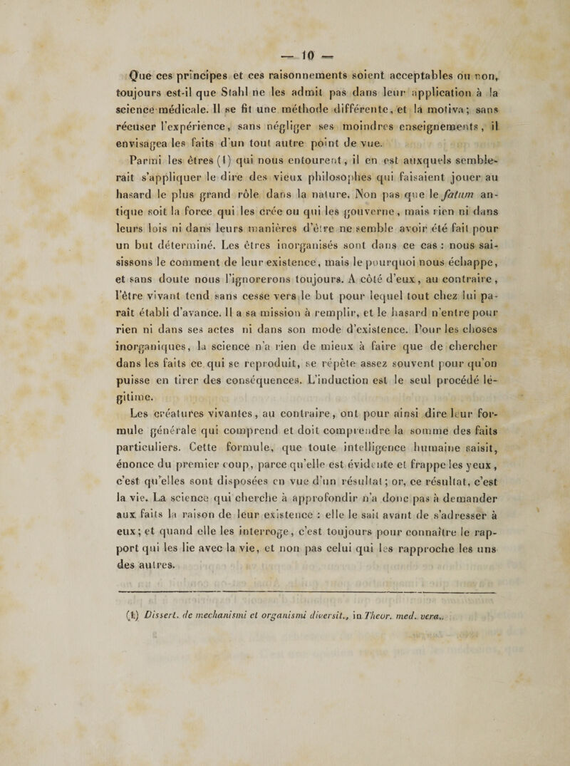 Que ces principes et ces raisonnements soient acceptables ou non, toujours est-il que Slahl ne les admit pas dans leur application à !a science médicale. 11 se fit une méthode différente, et la motiva; sans récuser l’expérience, sans négliger ses moindres enseignements, il envisagea les faits d’un tout autre point de vue. Parmi les êtres (I) qui nous entourent, il en est auxquels semble¬ rait s’appliquer le dire des vieux philosophes qui faisaient jouer au hasard le plus grand rôle dans la nature. Non pas que le fatum an¬ tique soit la force qui les crée ou qui les gouverne, mais rien ni dans leurs lois ni dans leurs manières d’être ne semble avoir été fait pour un but déterminé. Les êtres inorganisés sont dans ce cas : nous sai¬ sissons le comment de leur existence, mais le pourquoi nous échappe, et sans doute nous l’ignorerons toujours. A côté d’eux, au contraire, l’être vivant tend sans cesse vers le but pour lequel tout chez lui pa¬ raît établi d’avance. Il a sa mission à remplir, et le hasard n’entre pour rien ni dans ses actes ni dans son mode d’existence. Pour les choses inorganiques, la science n’a rien de mieux à faire que de chercher dans les faits ce qui se reproduit, se répète assez souvent pour qu’on puisse en tirer des conséquences. L’induction est le seul procédé lé¬ gitime. Les créatures vivantes, au contraire, ont pour ainsi dire leur for¬ mule générale qui comprend et doit comprendre la somme des faits particuliers. Cette formule, que toute intelligence humaine saisit, énonce du premier coup, parce qu’elle est évidente et frappe les yeux , c’est qu’elles sont disposées en vue d’un résultat; or, ce résultat, c’est la vie. La science qui cherche à approfondir n’a donc pas à demander aux faits la raison de leur existence : elle le sait avant de s’adresser à eux; et quand elle les interroge, c’est toujours pour connaître le rap¬ port qui les lie avec la vie, et non pas celui qui les rapproche les uns des autres. (1:) DisserL de mechanismi cl organismi diuersit., \nThcor. mcd. ver a