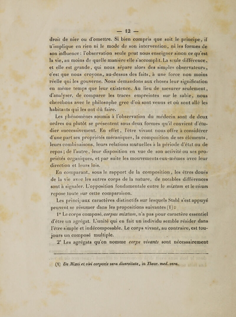 droit de nier ou d’omettre. Si bien compris que soit le principe, il n’implique en rien ni le mode de son intervention, ni les formes de son influence: l’observation seule peut nous enseigner sinon ce qu’est la vie, au moins de quelle manière elle s’accomplit. La seule différence, et elle est grande, qui nous sépare alors des simples observateurs r c’est que nous croyons, au-dessus des faits, à une force non moins réelle qui les gouverne. Nous demandons aux choses leur signification en même temps que leur existence. Au lieu de mesurer seulement, d’analyser, cle comparer les traces empreintes sur le sable, nous cherchons avec le philosophe grec d’où sont venus et où sont allé les habitants qui les ont dû faire. Les phénomènes soumis à l’observation du médecin sont de deux ordres ou plutôt se présentent sous deux formes qu’il convient d’étu¬ dier successivement. En effet, l’être vivant nous offre à considérer d’une part ses propriétés mécaniques, la composition de ses éléments, leurs combinaisons, leurs relations mutuelles à la période d’état ou de repos; de l’autre, leur disposition en vue de son activité ou ses pro¬ priétés organiques, et par suite les mouvements eux-mêmes avec leur direction et leurs lois. En comparant, sous le rapport de la composition , les êtres doués de la vie avec les autres corps de la nature, de notables différences sont à signaler. L’opposition fondamentale entre le mixtum et 1 evivum repose toute sur cette comparaison. Les principaux caractères distinctifs sur lesquels Stabl s’est appuyé peuvent se résumer dans les propositions suivantes (1) : 1° Le corps composé, corpus mixtum, n’a pas pour caractère essentiel d’être un agrégat. L’unité qui en fait un individu semble résider dans l’être simple et indécomposable. Le corps vivant, au contraire, est tou¬ jours un composé multiple. 2° Les agrégats qu’on nomme corps vivants sont nécessairement (li) De Mixli et lùvi corporis vera div.ersitate, in Theor. med. vera.