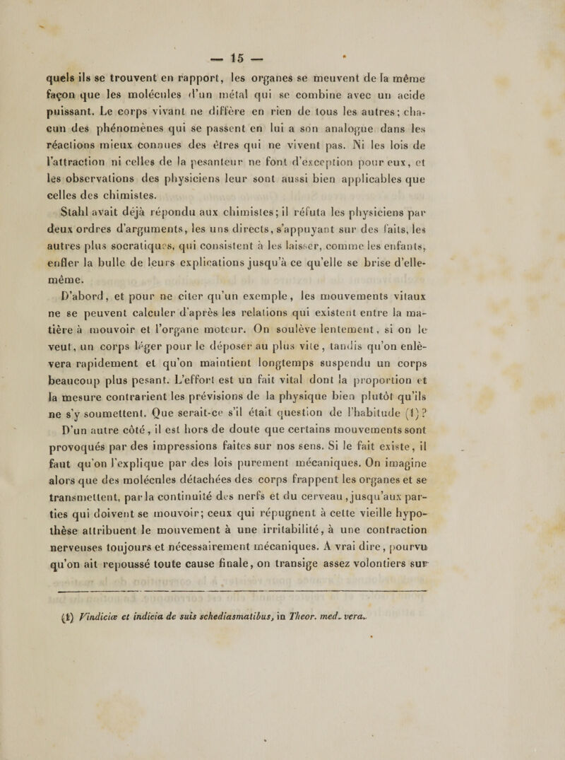 quels ils se trouvent en rapport, les organes se meuvent de la même façon que les molécules d’un métal qui se combine avec un acide puissant. Le corps vivant ne diffère en rien de tous les autres; cha¬ cun des phénomènes qui se passent en lui a son analogue dans les réactions mieux connues des êtres qui ne vivent pas. Ni les lois de l’attraction ni celles de la pesanteur ne font d’exception pour eux, et les observations des physiciens leur sont aussi bien applicables que celles des chimistes. Stahl avait déjà répondu aux chimistes; il réfuta les physiciens par deux ordres d’arguments, les uns directs, s’appuyant sur des faits, les autres plus socratiques, qui consistent à les laisser, comme les enfants, enfler la bulle de leurs explications jusqu’à ce qu’elle se brise d’elle- même. D’abord, et pour ne citer qu’un exemple, les mouvements vitaux ne se peuvent calculer d’après les relations qui existent entre la ma¬ tière à mouvoir et l’organe moteur. On soulève lentement, si on le veut, un corps léger pour le déposer au plus vite, tandis qu’on enlè¬ vera rapidement et qu’on maintient longtemps suspendu un corps beaucoup plus pesant. L’effort est un fait vital dont la proportion et la mesure contrarient les prévisions de la physique bien plutôt qu’ils ne s’y soumettent. Que serait-ce s’il était question de l’habitude (1)? D’un autre côté, il est hors de doute que certains mouvements sont provoqués par des impressions faites sur nos sens. Si le fait existe, il faut qu’on l’explique par des lois purement mécaniques. On imagine alors que des molécules détachées des corps frappent les organes et se transniellent, parla continuité des nerfs et du cerveau Jusqu’aux par¬ ties qui doivent se mouvoir; ceux qui répugnent à cette vieille hypo¬ thèse attribuent le mouvement à une irritabilité, à une contraction nerveuses toujours et nécessairement mécaniques. A vrai dire, pourvu qu’on ait repoussé toute cause finale, on transige assez volontiers sur (l) Vindictes ci indicia de suis schediasmatibus, in Theor. med~ vera