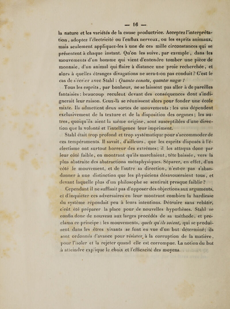 la nature et les variétés de la cause productrice. Acceptez l’interpréta¬ tion , adoptez l’électricité ou l’enflux nerveux, ou les esprits animaux, mais seulement appliquez-les à une de ces mille circonstances qui se présentent à chaque instant. Qu’on les suive, par exemple , dans les mouvements d’un homme qui vient d’entendre tomber une pièce de monnaie, d’un animal qui flaire à distance une proie recherchée, et alors à quelles étranges divagations ne sera-t-on pas conduit? C’est le cas de s’écrier avec Stahl : Quanio conatu, quantœ nugœ ! Tous les esprits, par bonheur, ne se laissent pas aller à dépareilles fantaisies : beaucoup reculent devant des conséquences dont s’indi¬ gnerait leur raison. Ceux-là se réunissent alors pour fonder une école mixte. Ils admettent deux sortes de mouvements : les uns dépendent exclusivement de la texture et de la disposition des organes ; les au¬ tres, quoiqu’ils aient la même origine, sont susceptibles d’une direc¬ tion que la volonté et l’intelligence leur impriment. Stahl était Irop profond et trop systématique pour s’accommoder de ces tempéraments. 11 savait, d’ailleurs, que les esprits disposés à l’é¬ clectisme ont surtout horreur des extrêmes; il les attaqua donc par leur côté faible, en montrant qu’ils marchaient, tête baissée, vers la plus abstraite des abstractions métaphysiques. Séparer, en effet, d’un côté le mouvement, et de l’autre sa direction, n’est-ce pas s’aban¬ donner à une distinction que les physiciens désavoueraient tous, et devant laquelle plus d’un philosophe se sentirait presque faiblir ? Cependant il ne suffisait pas d’opposer des objections aux arguments, -et d’inquiéter ces adversaires en leur montrant combien la hardiesse du système répondait peu à leurs intentions. Détruire sans rebâtir, c’eût été préparer la place pour de nouvelles hypothèses. Stahl se confia donc de nouveau aux larges procédés de sa méthode, et pro¬ clama ce principe : les mouvements, quels qu'ils soient, qui se produi¬ sent dans les êtres vivants se font en vue d’un but déterminé; ils sont ordonnés d’avance pour résister, à la corruption de la matière, pour l’isoler et la rejeter quand elle est corrompue. La notion du but à atteindre exp ique le choix et l’efficacité des moyens.