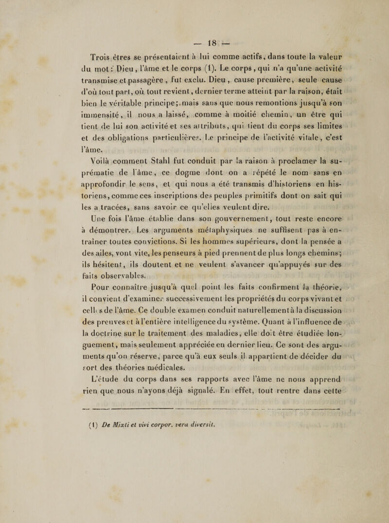 Trois êtres se présentaient à lui comme actifs, dans toute la valeur du mot Dieu , l’âme et le corps (1). Le corps , qui n’a qu’une activité transmise et passagère , fut exclu. Dieu, cause première, seule cause d’où tout part, où tout revient, dernier terme atteint par la raison, était bien le véritable principe; mais sans que nous remontions jusqu’à son immensité, il nous a laissé, comme à moitié chemin, un être qui tient de lui son activité et ses attributs, qui tient du corps ses limites et des obligations particulière?. Le principe de l’activité vitale, c’est i aine. Voilà comment Stahl fut conduit par la raison à proclamer la su¬ prématie de lame, ce dogme dont on a répété le nom sans en approfondir le sens, et qui nous a été transmis d’historiens en his¬ toriens, comme ces inscriptions des peuples primitifs dont on sait qui les a tracées, sans savoir ce qu’elles veulent dire. Une fois l’âme établie dans son gouvernement, tout reste encore à démontrer. Les arguments métaphysiques ne suffisent pas à en¬ traîner toutes convictions. Si les hommes supérieurs, dont la pensée a des ailes, vont vite, les penseurs à pied prennent de plus longs chemins; ils hésitent, ils doutent et ne veulent s’avancer qu’appuyés sur des faits observables. Pour connaître jusqu’à quel point les faits confirment la théorie, il convient d’examiner successivement les propriétés du corps vivant et celh sde l’âme. Ce double examen conduit naturellement à la discussion des preuveset àl’enlière inteiligencedu système. Quant à l’influence de la doctrine sur le traitement des maladies, elle doit être étudiée lon¬ guement, mais seulement appréciée en dernier lieu. Ce sont des argu¬ ments qu’on réserve, parce qu’à eux seuls il appartient de décider du sort des théories médicales. L’étude du corps dans ses rapports avec l’âme ne nous apprend rien que nous n’ayons déjà signalé. En effet, tout rentre dans cette (1) De Mixli et vivi corpor. vera diversit.