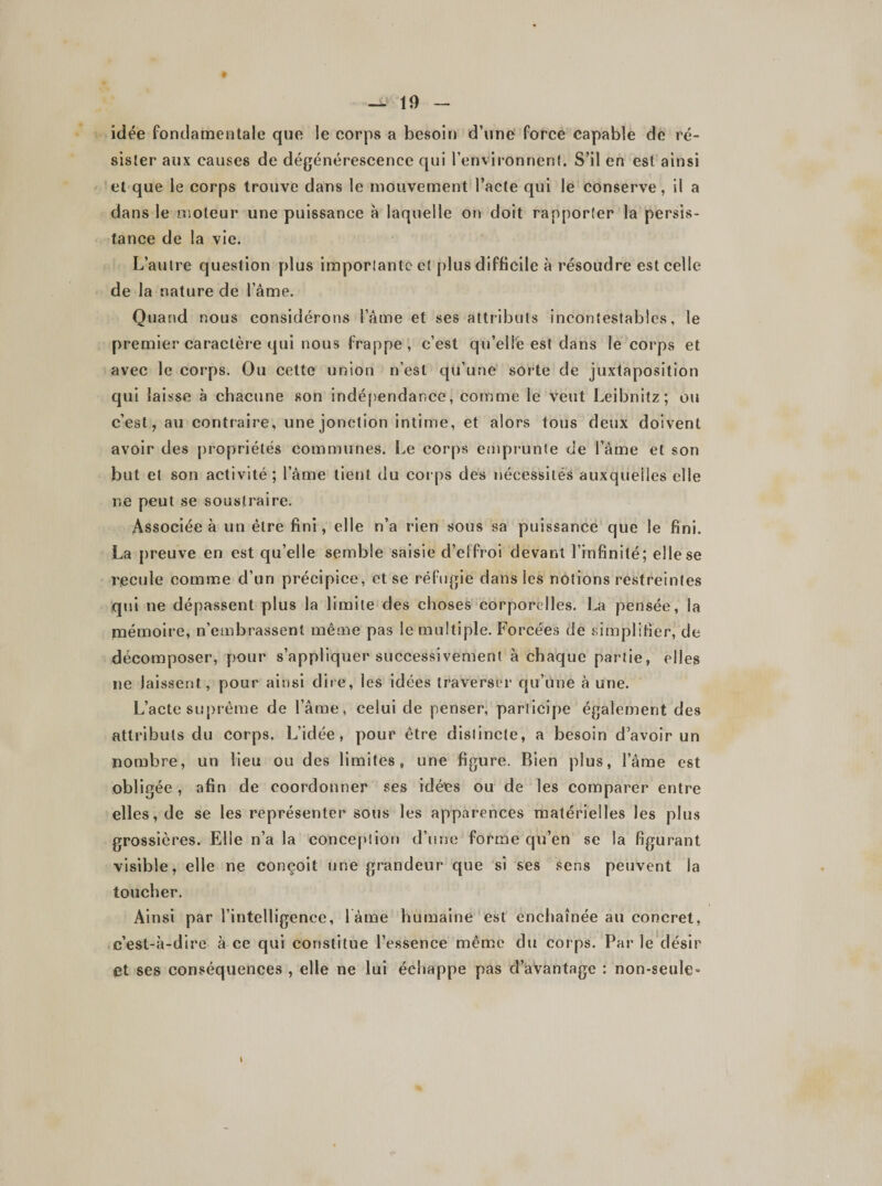 — 10 idée fondamentale que le corps a besoin d’une force capable de ré¬ sister aux causes de dégénérescence qui l’environnent. S’il en est ainsi et que le corps trouve dans le mouvement l’acte qui le conserve, il a dans le moteur une puissance à laquelle on doit rapporter la persis¬ tance de la vie. L’autre question plus importante et plus difficile à résoudre est celle de la nature de lame. Quand nous considérons l’âme et ses attributs incontestables, le premier caractère qui nous frappe , c’est qu’elle est dans le corps et avec le corps. Ou cette union n’est qu’une sorte de juxtaposition qui laisse à chacune son indépendance, comme le veut Leibnitz; ou c’est, au contraire, une jonction intime, et alors tous deux doivent avoir des propriétés communes. Le corps emprunte de l’âme et son but et son activité; lame tient du corps des nécessités auxquelles elle ne peut se soustraire. Associée à un être fini, elle n’a rien sous sa puissance que le fini. La preuve en est qu’elle semble saisie d’effroi devant l’infinité; elle se recule comme d’un précipice, et se réfugie dans les notions restreintes qui ne dépassent plus la limite des choses corporelles. La pensée, la mémoire, n’embrassent môme pas le multiple. Forcées de simplifier, de décomposer, pour s’appliquer successivement à chaque partie, elles ne laissent, pour ainsi dire, les idées traverser qu’une à une. L’acte suprême de l’âme, celui de penser, participe également des attributs du corps. L’idée, pour être distincte, a besoin d’avoir un nombre, un lieu ou des limites, une figure. Bien plus, l’âme est obi igée, afin de coordonner ses idées ou de les comparer entre elles, de se les représenter sous les apparences matérielles les plus grossières. Elle n’a la conception d’une forme qu’en se la figurant visible, elle ne conçoit une grandeur que si ses sens peuvent la toucher. Ainsi par l’intelligence, l ame humaine est enchaînée au concret, c’est-à-dire à ce qui constitue l’essence même du corps. Par le désir Ct ses conséquences , elle ne lui échappe pas d’avantage : non-seule-