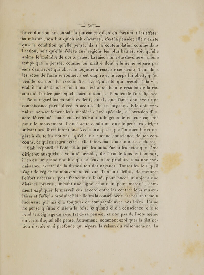 force dont on ne connaît la puissance qu’en en mesurant les effets : sa mission, son but qu’on sait d’avance, c’est la pensée; elle n’existe qu’à la condition qu’elle pense, dans la contemplation comme dans l’action, soit qu’elle s’élève aux régions les plus hautes, soit qu’elle anime le moindre de nos organes. La raison lui a été dévolue en même temps que la pensée, comme un maître dont elle ne se sépare pas sans danger, et qui cherche toujours à ressaisir ses droits. Tout dans les actes de l’àme se soumet à cet empire et le corps lui obéit, qu’on veuille ou non le reconnaître. La régularité qui préside à la vie, établit l’unité dans les fonctions, est aussi bien le résultat de la rai¬ son que l’ordre par lequel s’harmonisent les facultés de l’intelligence. Nous regardons comme évident, dit-il, que lame doit avoir une connaissance particulière et acquise de ses organes. Elle doit con¬ naître non-seulement leur manière d’ètre spéciale, à 1 occasion d’un acte déterminé, mais encore leur aptitude générale et leur capacité pour le mouvement. C’est à cette condition qu elle peut les diriger suivant ses libres intentions. A celaon oppose que l’âme semble étran¬ gère à de telles notions, qu’elle n’a aucune conscience de son con- cours , ce qui ne saurait être si elle intervenait dans loules ces choses. Stahl répondit à l'objection par des faits. Parmi les actes que l’âme dirige et auxquels la volonté préside, de l’avis de tous les hommes, il en est un grand nombre qui ne peuvent se produire sans une con¬ naissance exacte de la disposition des organes. Tomes les fois qu’il s’agit de régler un mouvement en vue d’un but défiai, de mesurer l’effort nécessaire pour franchir un fossé, pour lancer un objet à une distance prévue, suivant une ligne et sur un point marqué, com¬ ment expliquer le merveilleux accord entre les contractions muscu¬ laires et l’effet à produire? D’ailleurs la conscience n’est pas un témoin incessant qui marche toujours de compagnie avec nos idées. L’âme ne pense qu’une chose à la fois, et quand elle a conscience, elle se rend témoignage du résultat de sa pensée, et non pas de l’acte même en vertu duquel elle pense. Autrement, comment expliquer la distinc¬ tion si vraie et si profonde qui sépare la raison du raisonnement. La