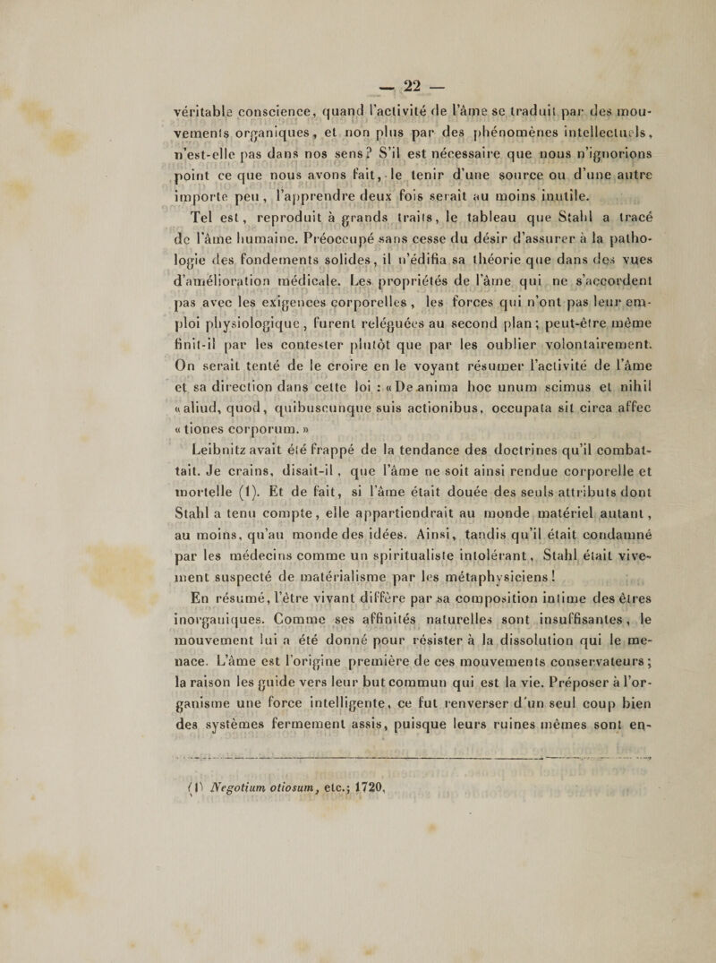 véritable conscience, quand l’activité de l’âme se traduit par des mou¬ vements organiques, et non plus par des phénomènes intellectuels, n’est-elle pas dans nos sens? S’il est nécessaire que nous n’ignorions point ce que nous avons Fait, le tenir d’une source ou d’une autre importe peu, l’apprendre deux fois serait au moins inutile. Tel est, reproduit à grands traits, le tableau que Stald a tracé de l’âme humaine. Préoccupé sans cesse du désir d’assurer à la patho¬ logie des fondements solides, il n’édifia sa théorie que dans des vues d’amélioration médicale. Les propriétés de l’âme qui ne s’accordent pas avec les exigences corporelles , les forces qui n’ont pas leur em¬ ploi physiologique, furent reléguées au second plan; peut-être même finit-il par les contester plutôt que par les oublier volontairement. On serait tenté de le croire en le voyant résumer l’activité de l’âme et sa direction dans celte loi : «De.anima hoc unum scimus et nihil «aliud, quod, quibuseunque suis actionibus, occupata sit circa affec « tiones eorporum. » Leibnitz avait été frappé de la tendance des doctrines qu’il combat¬ tait. Je crains, disait-il, que l’âme ne soit ainsi rendue corporelle et mortelle (1). Et de fait, si l’âme était douée des seuls attributs dont Stahl a tenu compte, elle appartiendrait au monde matériel autant, au moins, qu’au monde des idées. Ainsi, tandis qu’il était condamné par les médecins comme un spiritualiste intolérant, Stahl était vive¬ ment suspecté de matérialisme par les métaphysiciens! En résumé, l’être vivant diffère par sa composition intime des êtres inorganiques. Comme ses affinités naturelles sont insuffisantes, le mouvement lui a été donné pour résister à la dissolution qui le me¬ nace. L’âme est l’origine première de ces mouvements conservateurs; la raison les guide vers leur but commun qui est la vie. Préposer à l’or¬ ganisme une force intelligente, ce fut renverser d'un seul coup bien des systèmes fermement assis, puisque leurs ruines mêmes sont eq- Oï Negotium otiosum} etc.; 1720,