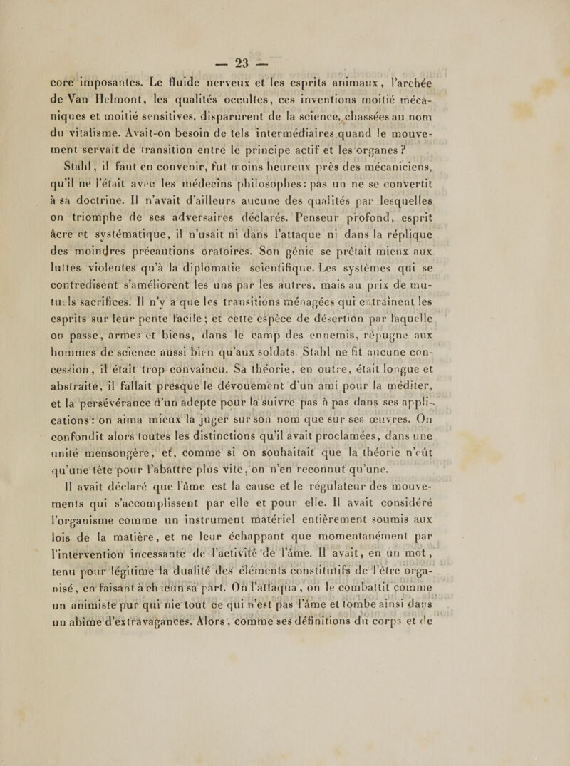 core imposantes. Le fluide nerveux et les esprits animaux, l’archée de Van Helmont, les qualités occultes, ces inventions moitié méca¬ niques et moitié sensitives, disparurent de la science, chassées au nom du vitalisme. Avait-on besoin de tels intermédiaires quand le mouve¬ ment servait de transition entre le principe actif et les organes? Stahl, il faut en convenir, fut moins heureux près des mécaniciens, qu’il ne l’était avec les médecins philosophes: pas un ne se convertit à sa doctrine. Il n’avait d’ailleurs aucune des qualités par lesquelles on triomphe de ses adversaires déclarés. Penseur profond, esprit âcre et systématique, il n’usait ni dans l’attaque ni dans la réplique des moindres précautions oratoires. Son génie se prêtait mieux aux luîtes violentes qu’à la diplomatie scientifique. Les systèmes qui se contredisent s’améliorent les uns par les autres, mais au prix de mu¬ tuels sacrifices. Il n’y a que les transitions ménagées qui entraînent les esprits sur leur pente facile; et cette espèce de désertion par laquelle on passe, armes et biens, dans le camp des ennemis, répugne aux hommes de science aussi bien qu’aux soldats Stahl ne fit aucune con¬ cession, il était trop convaincu. Sa théorie, en outre, était longue et abstraite, il fallait presque le dévouement d’un ami pour la méditer, et la persévérance d’un adepte pour la suivre pas à pas dans ses appli-. cations: on aima mieux la juger sur son nom que sur ses œuvres. On confondit alors toutes les distinctions qu’il avait proclamées, dans une unité mensongère, et, comme si on souhaitait que la théorie n’eût qu’une tête pour l’abattre plus vite, on n’en reconnut qu’une. Il avait déclaré que l’âme est la cause et le régulateur des mouve¬ ments qui s’accomplissent par elle et pour elle. Il avait considéré l’organisme comme un instrument matériel entièrement soumis aux lois de la matière, et ne leur échappant que momentanément par l'intervention incessante de l’activité de lame. Il avait, en un mot, tenu pour légitime la dualité des éléments constitutifs de l’être orga¬ nisé, en faisant à ch ïcttn sa part. On l’attaqua , on le combattit comme un animiste pur qui nie tout ce qui n’est pas l’âme et tombe ainsi dans un abîme d’extravagances. Alors, comme ses définitions du corps et de