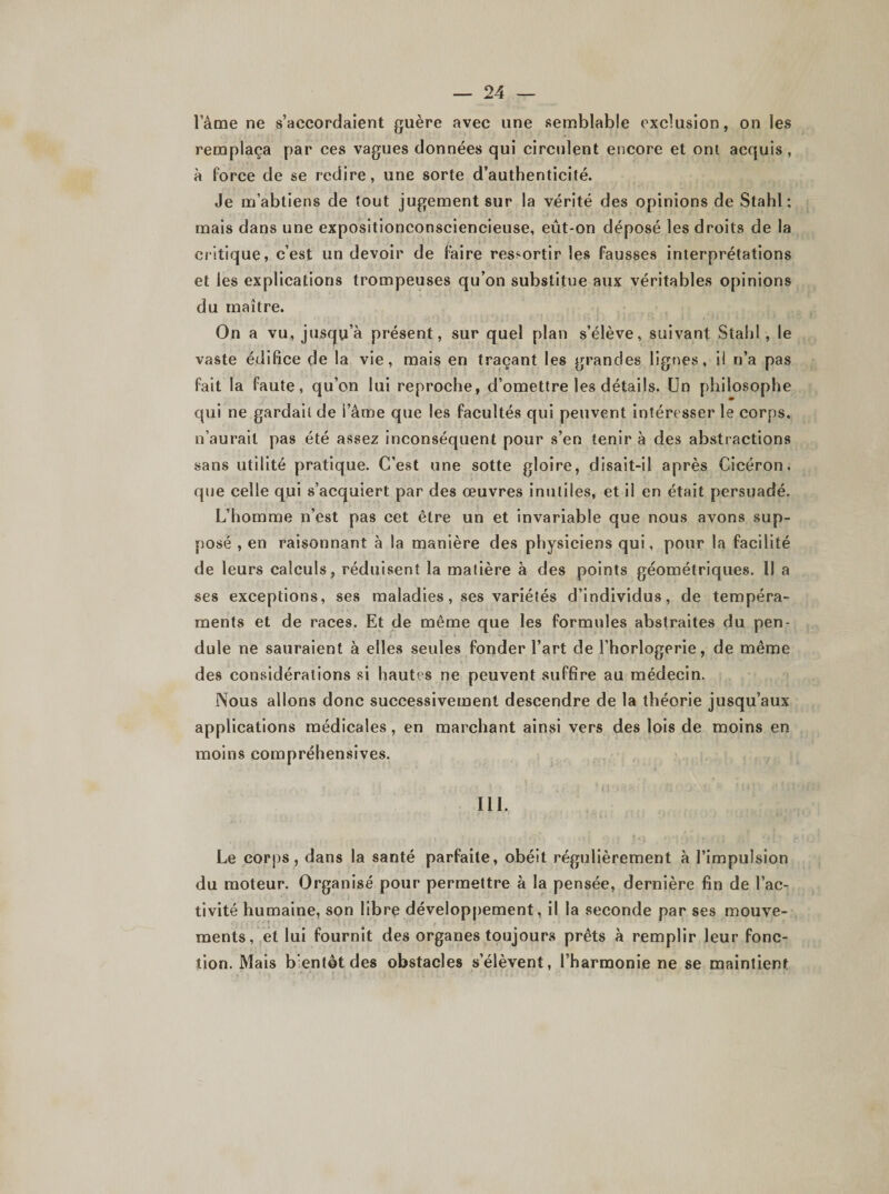 lame ne s’accordaient guère avec une semblable exclusion, on les remplaça par ces vagues données qui circulent encore et ont acquis , à force de se redire, une sorte d’authenticité. Je m’abtiens de tout jugement sur la vérité des opinions de Stahl; mais dans une exposîtionconsciencieuse, eût-on déposé les droits de la critique, c’est un devoir de faire ressortir les fausses interprétations et les explications trompeuses qu’on substitue aux véritables opinions du maître. On a vu, jusqu’à présent, sur quel plan s’élève, suivant Stahl , le vaste édifice de la vie, mais en traçant les grandes lignes, ii n’a pas fait la faute, qu’on lui reproche, d’omettre les détails. Un philosophe qui ne gardait de i’âme que les facultés qui peuvent intéresser le corps, n’aurait pas été assez inconséquent pour s’en tenir à des abstractions sans utilité pratique. C’est une sotte gloire, disait-il après Cicéron, que celle qui s’acquiert par des œuvres inutiles, et il en était persuadé. L’homme n’est pas cet être un et invariable que nous avons sup¬ posé , en raisonnant à la manière des physiciens qui, pour la facilité de leurs calculs, réduisent la matière à des points géométriques. Il a ses exceptions, ses maladies, ses variétés d’individus, de tempéra¬ ments et de races. Et de même que les formules abstraites du pen¬ dule ne sauraient à elles seules fonder l’art de l’horlogerie, de même des considérations si hautes ne peuvent suffire au médecin. Nous allons donc successivement descendre de la théorie jusqu’aux applications médicales, en marchant ainsi vers des lois de moins en moins compréhensives. III. Le corps, dans la santé parfaite, obéit régulièrement à l’impulsion du moteur. Organisé pour permettre à la pensée, dernière fin de l’ac¬ tivité humaine, son libre développement, il la seconde par ses mouve¬ ments, et lui fournit des organes toujours prêts à remplir leur fonc¬ tion. Mais bientôt des obstacles s’élèvent, l’harmonie ne se maintient