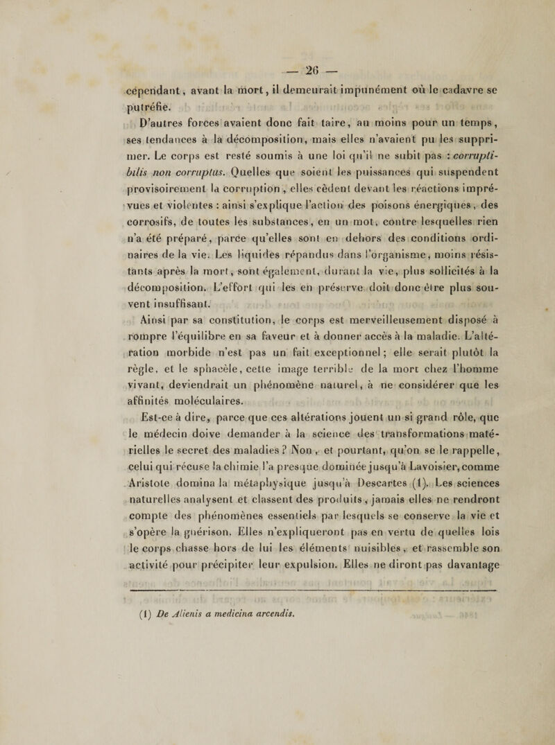 cependant, avant la mort, il demeurait impunément où le cadavre se putréfie. D’autres forces avaient donc fait taire, au moins pour un temps, ses tendances à la décomposition, mais elles n’avaient pu les suppri¬ mer. Le corps est resté soumis à une loi qu’il ne subit pas : corrupli- bilis non corruptus. Quelles que soient les puissances qui suspendent provisoirement la corruption , elles cèdent devant les réactions impré¬ vues et violentes : ainsi s’explique l’action des poisons énergiques, des corrosifs, de toutes les substances, en un mot, contre lesquelles rien n’a été préparé, parce qu’elles sont en dehors des conditions ordi¬ naires de la vie. Les liquides répandus dans l’organisme, moins résis¬ tants après la mort, sont également, durant la vie, plus sollicités à la décomposition. L’effort qui les en préserve doit donc être plus sou¬ vent insuffisant. Ainsi par sa constitution, le corps est merveilleusement disposé à rompre l’équilibre en sa faveur et à donner accès à la maladie. L’alté¬ ration morbide n’est pas un fait exceptionnel ; elle serait plutôt la règle, et le sphaeèle, cette image terrible de la mort chez l’homme vivant, deviendrait un phénomène naturel, à ne considérer que les affinités moléculaires. Est-ce à dire, parce que ces altérations jouent un si grand rôle, que le médecin doive demander à la science des transformations maté¬ rielles le secret des maladies ? Non , et pourtant, qu’on se le rappelle, celui qui récuse la chimie l’a presque dominée jusqu’à Lavoisier, comme Aristote domina la métaphysique jusqu’à Descartes (1). Les sciences naturelles analysent et classent des produits, jamais elles ne rendront compte des phénomènes essentiels par lesquels se conserve la vie et s'opère la guérison. Elles n’expliqueront pas en vertu de quelles lois le corps chasse hors de lui les éléments nuisibles, et rassemble son activité pour précipiter leur expulsion. Elles ne diront pas davantage (1 ) De Alienis a medicina arcendis.