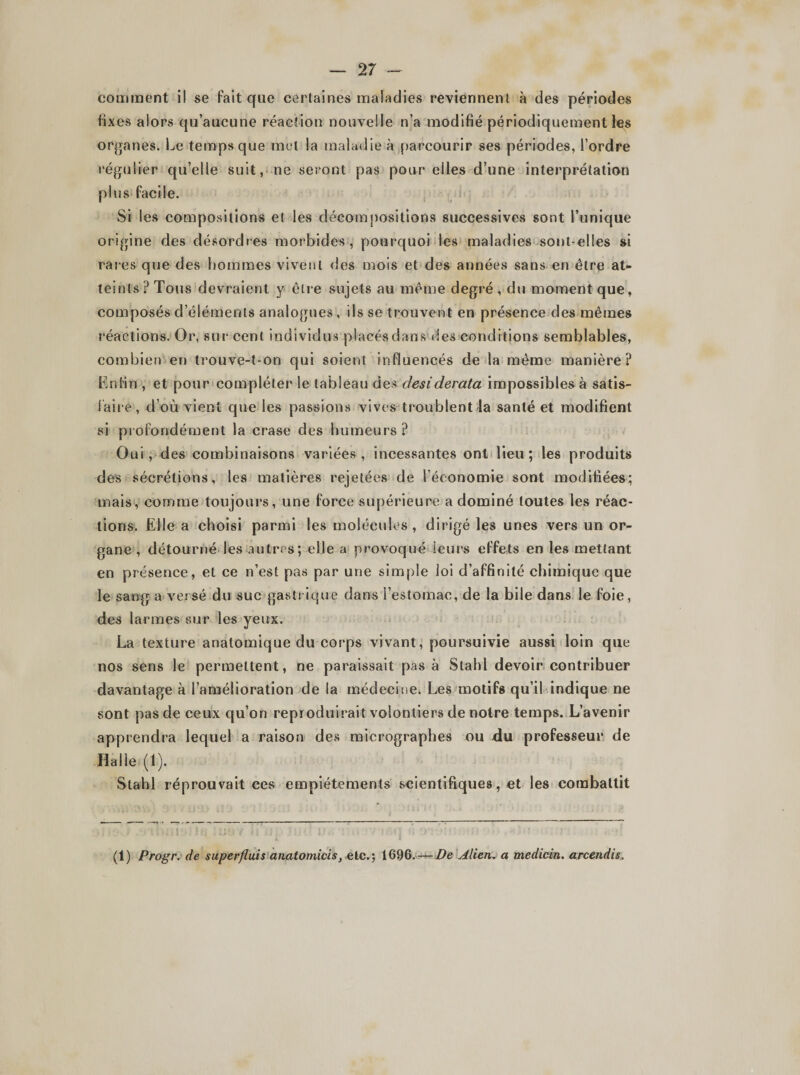 — 2 7 - comment il se fait que certaines maladies reviennent à des périodes fixes alors qu’aucune réaction nouvelle n’a modifié périodiquement les organes. Le temps que met la maladie à parcourir ses périodes, l’ordre régulier qu’elle suit, ne seront pas pour elles d’une interprétation plus facile. Si les compositions et les décompositions successives sont l’unique origine des désordres morbides, pourquoi les maladies sont-elles si rares que des hommes vivent des mois et des années sans en être at¬ teints ? Tous devraient y être sujets au même degré , du moment que, composés d’éléments analogues, ils se trouvent en présence des mêmes réactions. Or, sur cent individus placés dans des conditions semblables, combien en trouve-t-on qui soient influencés de la même manière? Enfin , et pour compléter le tableau des desiderata impossibles à satis¬ faire, d’où vient que les passions vives troublent la santé et modifient si profondément la crase des humeurs? Oui, des combinaisons variées, incessantes ont lieu; les produits des sécrétions, les matières rejetées de l’économie sont modifiées; mais, comme toujours, une force supérieure a dominé toutes les réac¬ tions. Elle a choisi parmi les molécules , dirigé les unes vers un or¬ gane , détourné les autres; elle a provoqué leurs effets en les mettant en présence, et ce n’est pas par une simple loi d’affinité chimique que le sang a versé du suc gastrique dans l’estomac, de la bile dans le foie, des larmes sur les yeux. La texture anatomique du corps vivant, poursuivie aussi loin que nos sens le permettent, ne paraissait pas à Stahl devoir contribuer davantage à l’amélioration de la médecine. Les motifs qu’il indique ne sont pas de ceux qu’on reproduirait volontiers de notre temps. L’avenir apprendra lequel a raison des micrographes ou du professeur de Halle (1). Stahl réprouvait ces empiétements scientifiques, et les combattit (1) Progr. de superfluis anatomicis} etc.; 1696. —Alien. a medicin. arcendis.