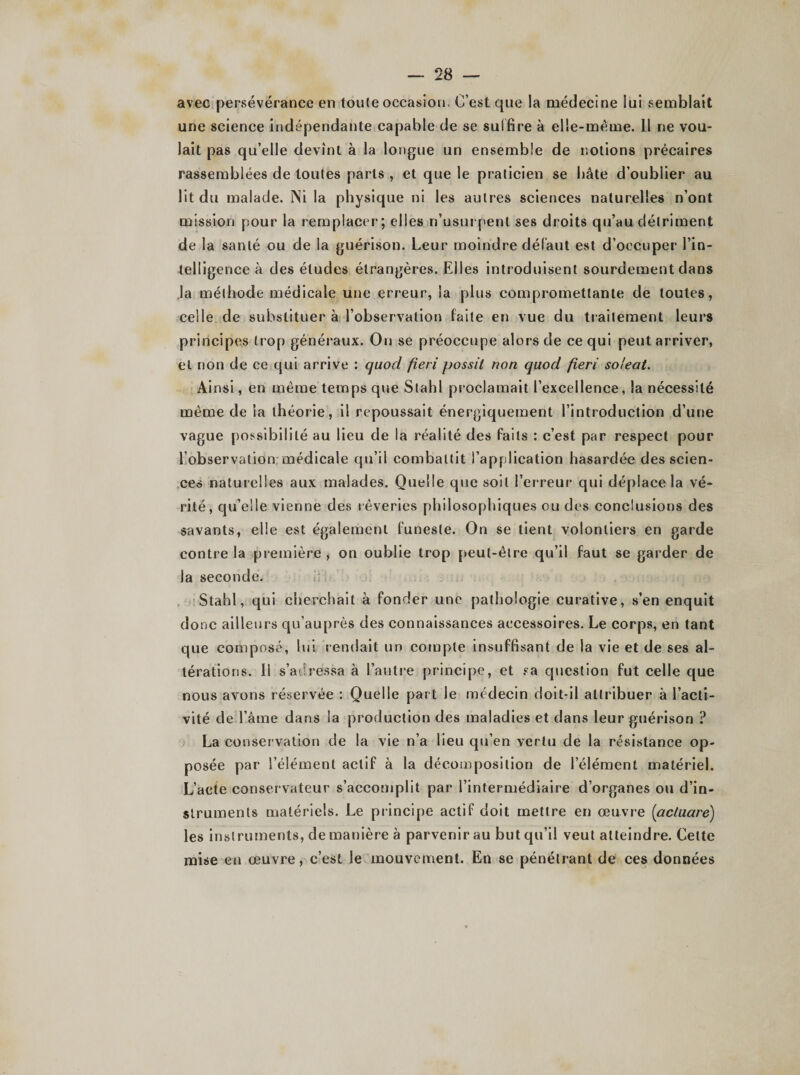 avec persévérance en tonie occasion. C’est que la médecine iui semblait une science indépendante capable de se suf fire à elle-même. 11 ne vou¬ lait pas qu’elle devînt à la longue un ensemble de notions précaires rassemblées de toutes parts , et que le praticien se bâte d’oublier au lit du malade. Ni la physique ni les autres sciences naturelles n’ont mission pour la remplacer; elles n’usurpent ses droits qu’au détriment de la santé ou de la guérison. Leur moindre défaut est d’occuper l’in¬ telligence à des éludes étrangères. Elles introduisent sourdement dans la méthode médicale une erreur, la plus compromettante de toutes, celle de substituer à l’observation faite en vue du traitement leurs principes trop généraux. On se préoccupe alors de ce qui peut arriver, et non de ce qui arrive : quocl fieri possit non quocl fieri soleat. Ainsi, en même temps que Stahl proclamait l’excellence, la nécessité même de la théorie, il repoussait énergiquement l’introduction d’une vague possibilité au lieu de la réalité des faits : c’est par respect pour l’observation médicale qu’il combattit l’application hasardée des scien¬ ces naturelles aux malades. Quelle que soit l’erreur qui déplace la vé¬ rité, qu’elle vienne des rêveries philosophiques ou des conclusions des savants, elle est également funeste. On se tient volontiers en garde contre la première, on oublie trop peut-être qu’il faut se garder de la seconde. Stahl, qui cherchait à fonder une pathologie curative, s’en enquit donc ailleurs qu’auprès des connaissances accessoires. Le corps, en tant que composé, lui rendait un compte insuffisant de la vie et de ses al¬ térations. Il s’adressa à l’autre principe, et sa question fut celle que nous avons réservée : Quelle part le médecin doit-il attribuer à l’acti¬ vité de l’âme dans la production des maladies et dans leur guérison ? La conservation de la vie n’a lieu qu’en vertu de la résistance op¬ posée par l’élément actif à la décomposition de l’élément matériel. L’acte conservateur s’accomplit par l’intermédiaire d’organes ou d’in¬ struments matériels. Le principe actif doit mettre en œuvre (aclucire) les instruments, de manière à parvenir au but qu’il veut atteindre. Cette mise en œuvre, c’est le mouvement. En se pénétrant de ces données