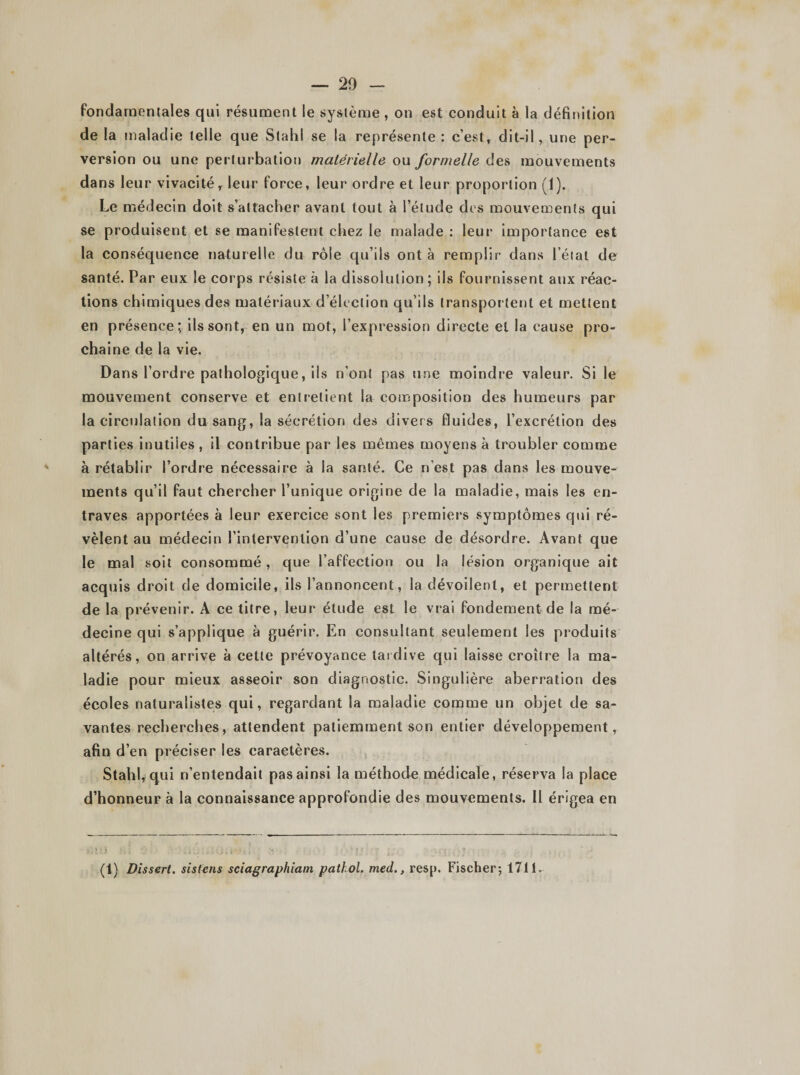 fondamentales qui résument le système , on est conduit à la définition de la maladie telle que Stahl se la représente : c’est, dit-il, une per¬ version ou une perturbation matérielle ou formelle des mouvements dans leur vivacité r leur force, leur ordre et leur proportion (1). Le médecin doit s’attacher avant tout à l’étude des mouvements qui se produisent et se manifestent chez le malade : leur importance est la conséquence naturelle du rôle qu’ils ont à remplir dans l’état de santé. Par eux le corps résiste à la dissolution; ils fournissent aux réac¬ tions chimiques des matériaux d’élection qu’ils transportent et mettent en présence; ils sont, en un mot, l’expression directe et la cause pro¬ chaine de la vie. Dans l’ordre pathologique, ils n’ont pas une moindre valeur. Si le mouvement conserve et entretient la composition des humeurs par la circulation du sang, la sécrétion des divers fluides, l’excrétion des parties inutiles , il contribue par les mêmes moyens à troubler comme à rétablir l’ordre nécessaire à la santé. Ce n’est pas dans les mouve¬ ments qu’il faut chercher l’unique origine de la maladie, mais les en¬ traves apportées à leur exercice sont les premiers symptômes qui ré¬ vèlent au médecin l’intervention d’une cause de désordre. Avant que le mal soit consommé, que l’affection ou la lésion organique ait acquis droit de domicile, ils l’annoncent, la dévoilent, et permettent de la prévenir. A ce titre, leur étude est le vrai fondement de la mé¬ decine qui s’applique à guérir. En consultant seulement les produits altérés, on arrive à cette prévoyance tardive qui laisse croître la ma¬ ladie pour mieux asseoir son diagnostic. Singulière aberration des écoles naturalistes qui, regardant la maladie comme un objet de sa¬ vantes recherches, attendent patiemment son entier développement, afin d’en préciser les caractères. Stahl, qui n’entendait pas ainsi la méthode médicale, réserva la place d’honneur à la connaissance approfondie des mouvements. Il érigea en (1) Dissert, sistens sciagraphiatn pathol. med., resp. Fischer; 1711.