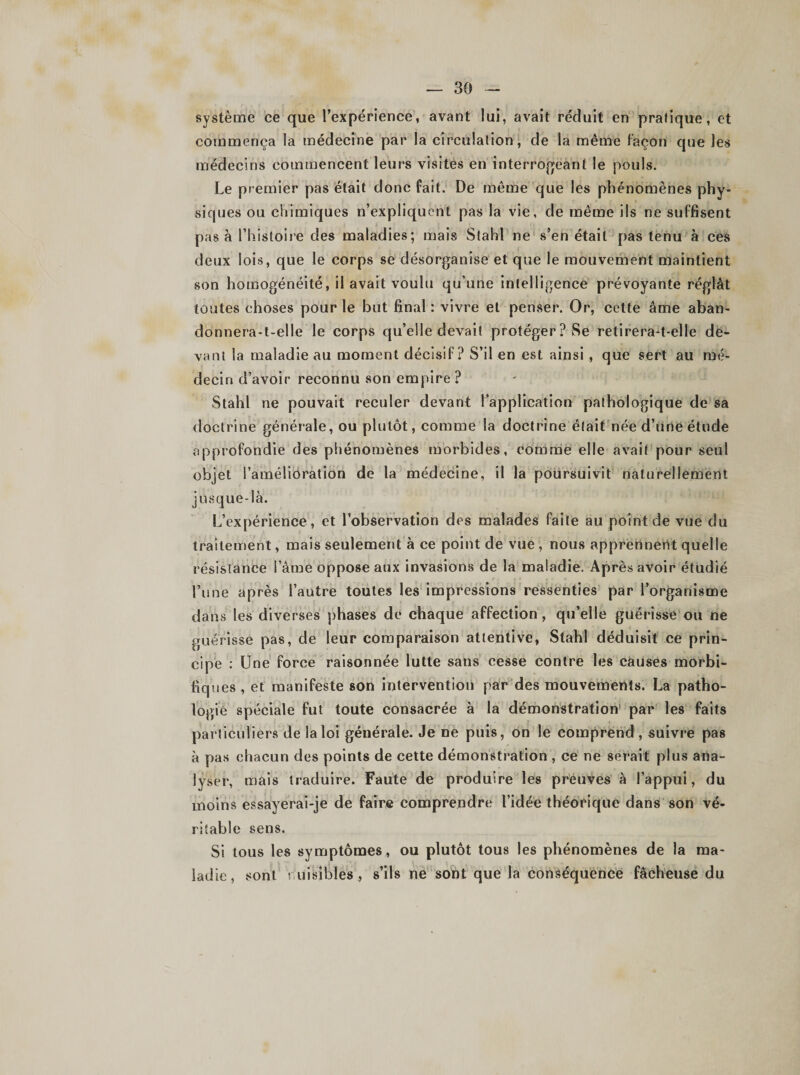 système ce que l’expérience, avant lui, avait réduit en pralique, et commença la médecine par la circulation, de la même façon que les médecins commencent leurs visites en interrogeant le pouls. Le premier pas était donc fait. De même que les phénomènes phy¬ siques ou chimiques n’expliquent pas la vie, de même ils ne suffisent pas à l’histoire des maladies; mais Stahl ne s’en était pas tenu à ces deux lois, que le corps se désorganise et que le mouvement maintient son homogénéité, il avait voulu qu’une intelligence prévoyante réglât toutes choses pour le but final : vivre et penser. Or, cette âme aban- donnera-t-elle le corps qu’elle devait protéger? Se retirera-t-elle de¬ vant Sa maladie au moment décisif? S’il en est ainsi , que sert au mé¬ decin d’avoir reconnu son empire ? Stahl ne pouvait reculer devant l’application pathologique de sa doctrine générale, ou plutôt, comme la doctrine était née d’une étude approfondie des phénomènes morbides, comme elle avait pour seul objet l’amélioration de la médecine, il la poursuivit naturellement jusque-là. L’expérience, et l’observation des malades faite au point de vue du traitement, mais seulement à ce point de vue , nous apprennent quelle résistance l’âme oppose aux invasions de la maladie. Après avoir étudié l’une après l’autre toutes les impressions ressenties par l’organisme dans les diverses phases de chaque affection, qu’elle guérisse ou ne guérisse pas, de leur comparaison attentive, Stahl déduisit ce prin¬ cipe : Une force raisonnée lutte sans cesse contre les causes morbi- fiq ues , et manifeste son intervention par des mouvements. La patho¬ logie spéciale fut toute consacrée à la démonstration' par les faits particuliers de la loi générale. Je ne puis, on le comprend, suivre pas à pas chacun des points de cette démonstration , ce ne serait plus ana¬ lyser, mais traduire. Faute de produire les preuves à l’appui, du moins essayerai-je de faire comprendre l’idée théorique dans son vé¬ ritable sens. Si tous les symptômes , ou plutôt tous les phénomènes de la ma¬ ladie, sont nuisibles, s’ils ne sont que la conséquence fâcheuse du