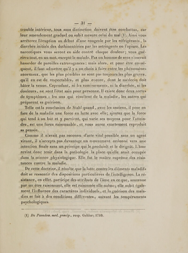 trouble intérieur, tous sans distinction doivent être combattus, car leur amendement graduel ou subit mesure celui du mal (IJ. Ainsi vous arrêterez l’éruption au début d’une rougeole par les réfrigérants, la diarrhée initiale des dothinentéries par les astringents ou l’opium. Les narcotiques vous seront en aide contre chaque douleur; vous gué¬ rirez tout, en un mot, excepté le malade. Pas un homme de sens n’oserait hasarder de pareilles extravagances : mais alors, et pour être consé¬ quent, il faut admettre qu’il y a un choix à faire entre les phénomènes anormaux, que les plus pénibles ne sont pas toujours les plus graves, qu’il en est de respectables, et plus encore, dont le médecin doit hâter la venue. Cependant, ni les vomissements, ni la diarrhée, ni les douleurs, ne sont l’état sain pour personne. Il existe donc deux sortes de symptômes : les uns qui résultent de la maladie, les autres qui préparent sa guérison. Telle est la conclusion de Stahl quand , avec les anciens, il pose en face de la maladie une force en lutte avec elle; ajoutez que la force qui tend à un but et y parvient, qui varie ses moyens pour l’attein¬ dre, est une force raisonnable, et vous aurez exactement reproduit sa pensée. Comme il n’avait pas reconnu d’acte vital possible sans un agent vivant, il n’accepta pas davantage un mouvement ordonné vers une intention finale sans un principe qui le produisît et le dirigeât. L’âme revint donc tenir dans la pathologie la place qu’elle avait occupée dans la science physiologique. Elle fut le maître suprême des résis¬ tances contre la maladie. De cette doctrine, il résulte que la lutte contre les éléments maladifs doit se ressentir des dispositions particulières de l’intelligence. La ré¬ sistance, en effet, participe des attributs de l’âme en ce que, soutenue par un être raisonnant, elle est raisonnée elle-même; elle subit égale¬ ment l’influence des caractères individuels , et la guérison des mala¬ dies se fait à des conditions différentes, suivant les tempéraments psychologiques. (1) De Paradox, med. prœcip,, resp. Gehler; 1710.