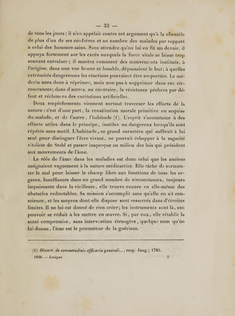 de fous les jours; il n’en appelait contre cet argument qu’à la clientèle de plus d’un de ses confrères et au nombre des malades par rapport à celui des hommes sains. Sans attendre qu’on lui en fit un devoir, il appuya fortement sur les excès auxquels la force vitale se laisse trop souvent entraîner; il montra comment des mouvements institués, à l’origine, dans une vue bonne et louable, dépassaient le but; à quelles extrémités dangereuses les réactions pouvaient être emportées. Le mé¬ decin aura donc à réprimer, mais non pas à supprimer dans ces cir¬ constances; dans d autres, au contraire, la résistance péchera par dé¬ faut et réclamera des excitations artificielles. Deux empêchements viennent surtout traverser les efforts de la nature: c’est d’une part, la constitution morale primitive ou acquise du malade, et de l’autre, l’habitude (I). L’esprit s’accoutume à des efforts utiles dans le principe, inutiles ou dangereux lorsqu’ils sont répétés sans motif. L’habitude, ce grand caractère qui suffirait à lui seul pour distinguer l’être vivant, ne pouvait échappera la sagacité vitaliste de Stahl et passer inaperçue au milieu des lois qui président aux mouvements de l’âme. Le rôle de l’âme dans les maladies est donc celui que les anciens assignaient vaguement à la nature médicatrice Elle fâche de surmon¬ ter le mal pour laisser le champ libre aux fonctions de tous les or¬ ganes. Insuffisante dans un grand nombre de circonstances, toujours impuissante dans la vieillesse, elle trouve encore en elle-même des obstacles redoutables. Sa mission s’accomplit sans qu’elle en ait con¬ science, et les moyens dont elle dispose sont resserrés dans d’étroites limites. Il ne lui est donné de rien créer; les instruments sont là, son pouvoir se réduit à les mettre en œuvre. Si , par eux, elle rétablit la santé compromise, sans intervention étrangère, quelque nom qu’on lui donne, l’âme est le promoteur de la guérison. (1) Dissert, de consuetudinis efficacia generali..., resp. Jung.; 1705. 1846. — Lasègue. 5