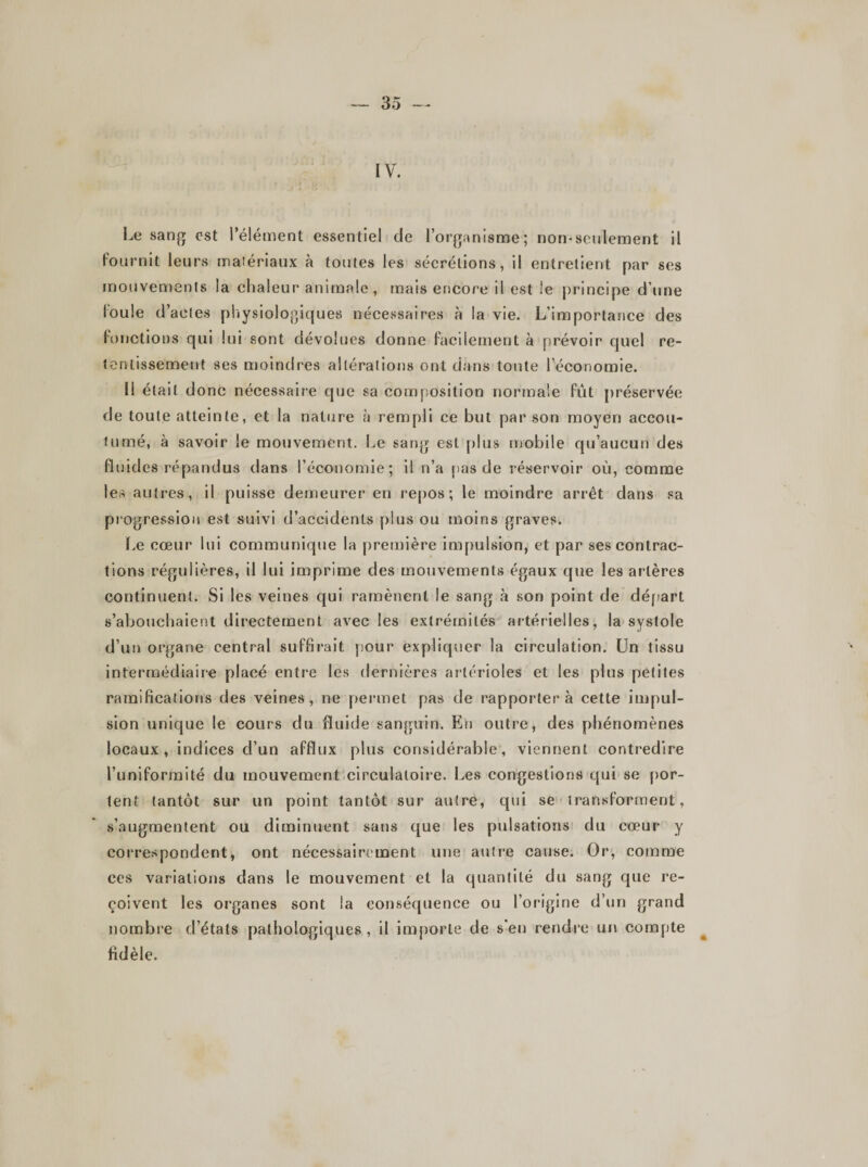 IV. Le sang est l’élément essentiel de l’organisme; non-seulement il fournit leurs matériaux à toutes les sécrétions, il entretient par ses mouvements ia chaleur animale, mais encore il est le principe d’une loule d’actes physiologiques nécessaires à la vie. L’importance des fonctions qui lui sont dévolues donne facilement à prévoir quel re¬ tentissement ses moindres altérations ont dans toute l’économie. I! était donc nécessaire que sa composition normale fût préservée de toute atteinte, et la nature à rempli ce but par son moyen accou¬ tumé, à savoir le mouvement. Le sang est plus mobile qu’aucun des fluides répandus dans l’économie; il n’a pas de réservoir où, comme les autres, il puisse demeurer en repos; le moindre arrêt dans sa progression est suivi d’accidents plus ou moins graves. Le cœur lui communique la première impulsion, et par ses contrac¬ tions régulières, il lui imprime des mouvements égaux que les artères continuent. Si les veines qui ramènent le sang à son point de départ s’abouchaient directement avec les extrémités artérielles, la systole d’un organe central suffirait pour expliquer la circulation. Un tissu intermédiaire placé entre les dernières artérioles et les plus petites ramifications des veines, ne permet pas de rapportera cette impul¬ sion unique le cours du fluide sanguin. En outre, des phénomènes locaux, indices d’un afflux plus considérable, viennent contredire l’uniformité du mouvement circulatoire. Les congestions qui se por¬ tent tantôt sur un point tantôt sur autre, qui se transforment, s’augmentent ou diminuent sans que les pulsations du cœur y correspondent, ont nécessairement une autre cause. Or, comme ccs variations dans le mouvement et la quantité du sang que re¬ çoivent les organes sont la conséquence ou l’origine d’un grand nombre d’états pathologiques , il importe de s'en rendre un compte fidèle. *