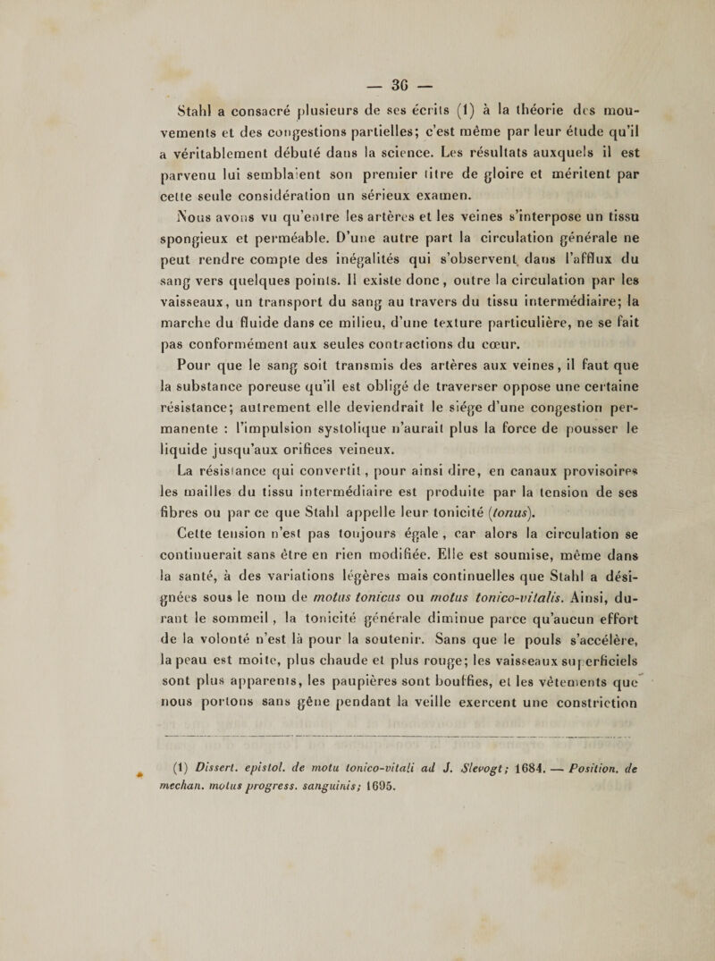 Stahl a consacré plusieurs de ses écrits (1) à la théorie des mou¬ vements et des congestions partielles; c’est même par leur étude qu’il a véritablement débuté dans la science. Les résultats auxquels il est parvenu lui semblaient son premier litre de gloire et méritent par celte seule considération un sérieux examen. jNous avons vu qu’entre les artères et les veines s’interpose un tissu spongieux et perméable. D’une autre part la circulation générale ne peut rendre compte des inégalités qui s’observenL dans l’afflux du sang vers quelques points. Il existe donc, outre la circulation par les vaisseaux, un transport du sang au travers du tissu intermédiaire; la marche du fluide dans ce milieu, d’une texture particulière, ne se fait pas conformément aux seules contractions du cœur. Pour que le sang soit transmis des artères aux veines, il faut que la substance poreuse qu’il est obligé de traverser oppose une certaine résistance; autrement elle deviendrait le siège d’une congestion per¬ manente : l’impulsion systolique n’aurait plus la force de pousser le liquide jusqu’aux orifices veineux. La résistance qui convertit, pour ainsi dire, en canaux provisoires les mailles du tissu intermédiaire est produite par la tension de ses fibres ou par ce que Stahl appelle leur tonicité (lonus). Celte tension n’est pas toujours égale, car alors la circulation se continuerait sans être en rien modifiée. Elle est soumise, même dans la santé, à des variations légères mais continuelles que Stahl a dési¬ gnées sous le nom de motus tonïcus ou motus tonico-vitalis. Ainsi, du¬ rant le sommeil , la tonicité générale diminue parce qu’aucun effort de la volonté n’est là pour la soutenir. Sans que le pouls s’accélère, la peau est moite, plus chaude et plus rouge; les vaisseaux superficiels sont plus apparents, les paupières sont bouffies, et les vêtements que nous portons sans gêne pendant la veille exercent une constriction (1) Dissert, epislol. de motu lonico-vitali ad J. Slevogt ; 1684. — Position, de