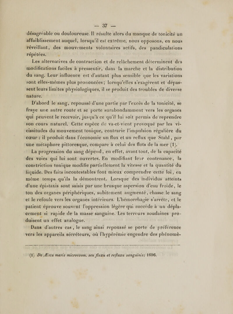 désagréable ou douloureuse. Il résulte alors du manque de tonicité un affaiblissement auquel, lorsqu’il est extrême, nous opposons, en nous réveillant, des mouvements volontaires actifs, des pandiculations répétées. Les alternatives de contraction et de relâchement déterminent des modifications faciles à pressentir, dans la marche et la distribution du sang. Leur influence est d’autant plus sensible que les variations sont elles-mêmes plus prononcées; lorsqu’elles s’exagèrent et dépas¬ sent leurs limites physiologiques, il se produit des troubles de diverse nature. D’abord le sang, repoussé d’une partie par l’excès de la tonicité, se fraye une autre route et se porte surabondamment vers les organes qui peuvent le recevoir, jusqu’à ce qu’il lui soit permis de reprendre son cours naturel. Cette espèce de va-et-vient provoqué par les vi¬ cissitudes du mouvement tonique, contrarie l’impulsion régulière du cœur : il produit dans l'économie un flux et un reflux que Stahl, par une métaphore pittoresque, compare à celui des flots de la mer (lj. La progression du sang dépend, en effet, avant tout, de la capacité des voies qui lui sont ouvertes. En modifiant leur contenance, la constriction tonique modifie partiellement la vitesse et la quantité du iiquide. Des faits incontestables font mieux comprendre cette loi, en même temps qu’ils la démontrent. Lorsque des individus atteints d’une épistaxis sont saisis par une brusque aspersion d’eau froide, le ton des organes périphériques, subitement augmenté, chasse le sang et le refoule vers les organes intérieurs. L’hémorrhagie s’arrête, et le patient éprouve souvent l’oppression légère qui succède à un dépla¬ cement si rapide de la masse sanguine. Les terreurs soudaines pro¬ duisent un effet analogue. Dans d’autres cas , le sang ainsi repoussé se porte de préférence vers les appareils sécréteurs, où l’hypérémie engendre des phénomè- (1) De Æslu maris microcosm. seu Jluxu et refluxu sanguinis; 1696.