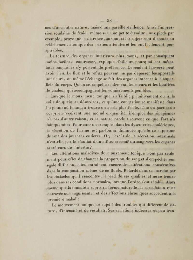 nés d’une autre nature, mais d’une pareille évidence. Ainsi l’impres¬ sion soudaine du froid, meme sur une petite étendue, aux pieds par exemple, provoque la diarrhée, surtout si les sujets sont disposés au relâchement alonique des parties atteintes et les ont facilement per- spirables. La texture des organes intérieurs plus mous, et par conséquent moins faciles à contracter, explique d’ailleurs pourquoi ces métas¬ tases sanguines s’y portent de préférence. Cependant l’inverse peut avoir lieu. Le flux et le reflux peuvent ne pas dépasser les appareils intérieurs, ou même l’échange se fait des organes internes à la super¬ ficie du corps. Qu’on se rappelle seulement les sueurs et les bouffées de chaleur qui accompagnent les vomissements pénibles. Lorsque le mouvement tonique s’affaiblit primitivement ou à la suite de quelques désordres, et qu’une congestion se manifeste dans les points où le sang a trouvé un accès plus facile, d’autres parties du corps en reçoivent une moindre quantité. L’emploi des sinapismes n’a pas d’autre raison , et la nature produit souvent ce que l’art n’a fait qu’imiter. Pour citer un exemple : dans les dysenteries cholériques, la sécrétion de l’urine est parfois si diminuée quelle se supprime jurant des journées entières. Or, I’excè3 de la sécrétion intestinale n’est-elle pas le résultat d’un afflux excessif du sang vers les organes sécréteurs de l’intestin? Les altérations maladives du mouvement tonique n’ont pas seule¬ ment pour effet de changer la proportion du sang et d’empêcher son égale diffusion, elles entraînent encore des altérations consécutives dans la composition même de ce fluide. Retardé dans sa marche par les obstacles qu’il rencontre, il perd de ses qualités et ne se trouve plus dans ses conditions normales, lorsque l’ordre s’est rétabli. Alors même que la tonicité a repris sa forme naturelle, la circulation reste entravée ou languissante , et des affections chroniques succèdent à la première maladie. Le mouvement tonique est sujet à des troubles qui diffèrent de na¬ ture, d’intensité et de résultats. Ses variations indécises et peu tran-