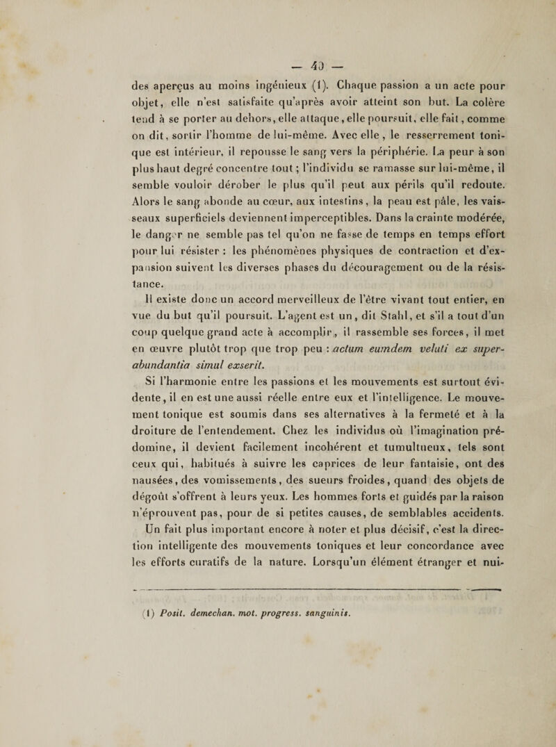 - 43 — des aperçus au moins ingénieux (1). Chaque passion a un acte pour objet, elle n’est satisfaite qu’après avoir atteint son but. La colère tend à se porter au dehors, elle attaque, elle poursuit, elle fait, comme on dit, sortir l’homme de lui-même. Avec elle , le resserrement toni¬ que est intérieur, il repousse le sang vers la périphérie. La peur à son plus haut degré concentre tout ; l’individu se ramasse sur lui-même, il semble vouloir dérober le plus qu’il peut aux périls qu’il redoute. Alors le sang abonde au cœur, aux intestins, la peau est pâle, les vais¬ seaux superficiels deviennent imperceptibles. Dans la crainte modérée, le danger ne semble pas tel qu’on ne fasse de temps en temps effort pour lui résister : les phénomènes physiques de contraction et d’ex¬ pansion suivent les diverses phases du découragement ou de la résis¬ tance. Il existe donc un accord merveilleux de l’être vivant tout entier, en vue du but qu’il poursuit. L’agent est un , dit Stahl,et s’il a tout d’un coup quelque grand acte à accomplir, il rassemble ses forces, il met en œuvre plutôt trop que trop peu \ ,actum eumdem vehiti ex super- abundantîa simili exserit. Si l’harmonie entre les passions et les mouvements est surtout évi¬ dente, il en est une aussi réelle entre eux et l’intelligence. Le mouve¬ ment tonique est soumis dans ses alternatives à la fermeté et à la droiture de l’entendement. Chez les individus où l’imagination pré¬ domine, il devient facilement incohérent et tumultueux, tels sont ceux qui, habitués à suivre les caprices de leur fantaisie, ont des nausées, des vomissements, des sueurs froides, quand des objets de dégoût s’offrent à leurs yeux. Les hommes forts et guidés par la raison n’éprouvent pas, pour de si petites causes, de semblables accidents. Un fait plus important encore à noter et plus décisif, c’est la direc¬ tion intelligente des mouvements toniques et leur concordance avec les efforts curatifs de la nature. Lorsqu’un élément étranger et nui* (I) Posit. dcmechan. mot. progress. sanguinis.