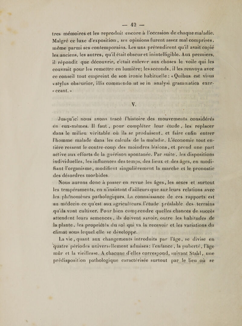 très mémoires et les reproduit encore à l’occasion de chaque maladie. Malgré ce luxe d’exposition , ses opinions furent assez mal comprises, même parmi ses contemporains. Les uns prétendirent qu’il avait copié les anciens, les autres, qu’il était obscur et inintelligible. Aux premiers, il répondit que découvrir, c’clail enlever aux choses le voile qui les couvrait pour les remettre en lumière; les seconds, il les renvoya avec ce conseil tout empreint de son ironie habituelle: «Quibus est visus «Stylus obseurior, illis commendo ut sein analysi gramuialica exer¬ ce ceant. » V. % Jusqu’ici nous avons tracé l’histoire des mouvements considérés en eux-mêmes. Il faut, pour compléter leur étude, les replacer dans le milieu véritable où ils se produisent, et faire enfin entrer l’homme malade dans les calculs de la maladie. L’économie tout en¬ tière ressent le contre coup des moindres lésions , et prend une part active aux efforts de la guérison spontanée. Par suite , les dispositions individuelles, les influences des temps, des lieux et des âges, en modi¬ fiant l’organisme, modifient singulièrement la marche et le pronostic des désordres morbides Nous aurons donc à passer en revue les âges, les sexes et surtout les tempéraments, en n’insistant d’ailleurs que sur leurs relations avec les phénomènes pathologiques. La connaissance de ces rapports est au médecin ce qu’est aux agriculteurs l’étude préalable des terrains qu’ils vont cultiver. Pour bien comprendre quelles chances de succès attendent leurs semences , ils doivent savoir, outre les habitudes de la plante, les propriétés du sol qui va la recevoir et les variations du climat sous lequel elle se développe. La vie, quant aux changements introduits par l’âge, se divise en quatre périodes universellement admises: l’enfance, la puberté, l’âge mûr et la vieillesse. A chacune d’elles correspond, suivant Stahl, une prédisposition pathologique caractérisée surtout par le lieu où se