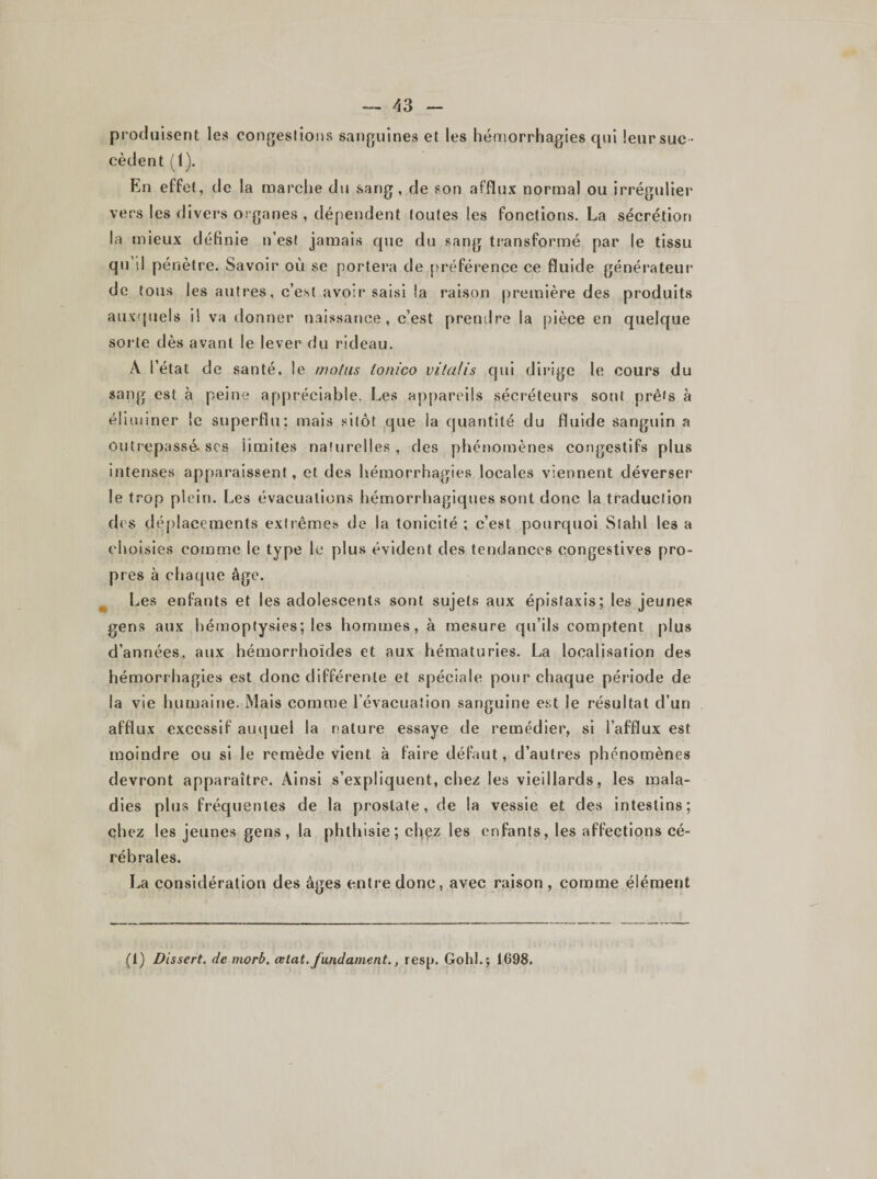 — A3 produisent les congestions sanguines et les hémorrhagies qui leur suc ¬ cèdent (1). En effet, de la marche du sang , de son afflux normal ou irrégulier vers les divers organes , dépendent toutes les fonctions. La sécrétion la mieux définie n’est jamais que du sang transformé par le tissu qu’il pénètre. Savoir où se portera de préférence ce fluide générateur de tous les autres, c’est avoir saisi la raison première des produits auxquels il va donner naissance, c’est prendre la pièce en quelque sorte dès avant le lever du rideau. À l’état de santé, le motus tonico vitalis qui dirige le cours du sang est à peine appréciable. Les appareils sécréteurs sont prêts à éliminer le superflu; mais sitôt que la quantité du fluide sanguin a Outrepassé, scs limites naturelles, des phénomènes congestifs plus intenses apparaissent, et des hémorrhagies locales viennent déverser le trop plein. Les évacuations hémorrhagiques sont donc la traduction des déplacements extrêmes de la tonicité ; c’est pourquoi Slahl les a choisies comme le type le plus évident des tendances congestives pro¬ pres à chaque âge. Les enfants et les adolescents sont sujets aux épistaxis; les jeunes gens aux hémoptysies; les hommes, à mesure qu’ils comptent plus d’années, aux hémorrhoïdes et aux hématuries. La localisation des hémorrhagies est donc différente et spéciale pour chaque période de la vie humaine. Mais comme l’évacuation sanguine est le résultat d’un afflux excessif auquel la nature essaye de remédier, si l’afflux est moindre ou si le remède vient à faire défaut, d’autres phénomènes devront apparaître. Ainsi s’expliquent, chez les vieillards, les mala¬ dies plus fréquentes de la prostate, de la vessie et des intestins; chez les jeunes gens , la phthisie ; chez les enfants, les affections cé¬ rébrales. La considération des âges entre donc, avec raison, comme élément (1) Dissert, de morb. œtat.fundament., resp. Gohl.j 1698.