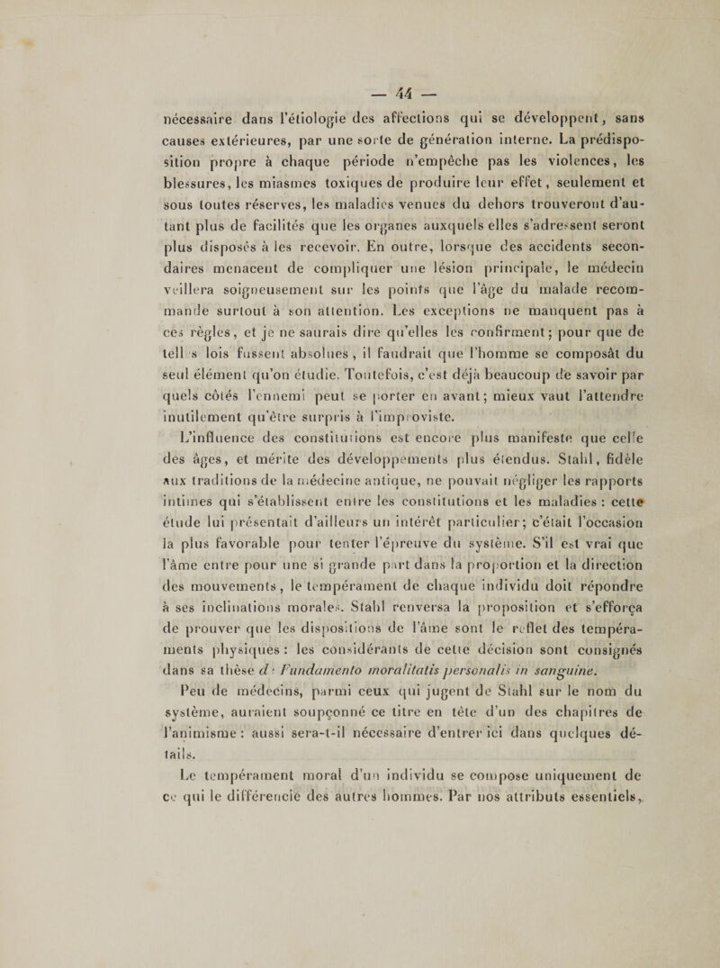 nécessaire dans l’étiologie des affections qui se développent, sans causes extérieures, par une sorte de génération interne. La prédispo¬ sition propre à chaque période n’empêche pas les violences, les blessures, les miasmes toxiques de produire leur effet, seulement et sous toutes réserves, les maladies venues du dehors trouveront d’au¬ tant plus de facilités que les organes auxquels elles s’adressent seront plus disposés à les recevoir. En outre, lorsque des accidents secon¬ daires menacent de compliquer une lésion principale, le médecin veillera soigneusement sur les points que l’âge du malade recom¬ mande surtout à son attention. Les exceptions ne manquent pas à ces règles, et je ne saurais dire qu’elles les confirment; pour que de tell s lois fussent absolues, il faudrait que l’homme se composât du seul élément qu’on étudie. Toutefois, c’est déjà beaucoup de savoir par quels côiés l’ennemi peut se porter en avant; mieux vaut l’attendre inutilement qu’être surpris à l’improviste. L’influence des constitutions est encore plus manifeste que celle des âges, et mérite des développements plus étendus. Stahl, fidèle aux traditions de la médecine antique, ne pouvait négliger les rapports intimes qui s'établissent entre les constitutions et les maladies : cette étude lui présentait d’ailleurs un intérêt particulier; c’était l’occasion la plus favorable pour tenter l’épreuve du système. S’il est vrai que l’âme entre pour une si grande part dans la proportion et la direction des mouvements, le tempérament de chaque individu doit répondre à ses inclinations morales. Stahl renversa la proposition et s’efforça de prouver que les dispositions de l’âme sont le reflet des tempéra¬ ments physiques : les considérants de cette décision sont consignés dans sa thèse d’ Fündamento moralitatis personalis in sanguine. Peu de médecins, parmi ceux qui jugent de Stahl sur le nom du système, auraient soupçonné ce titre en tète d’un des chapitres de l’animisme: aussi sera-t-il nécessaire d’entrer ici dans quelques dé¬ tails. Le tempérament moral d’un individu se compose uniquement de ce qui le différencié des autres hommes. Par nos attributs essentiels,