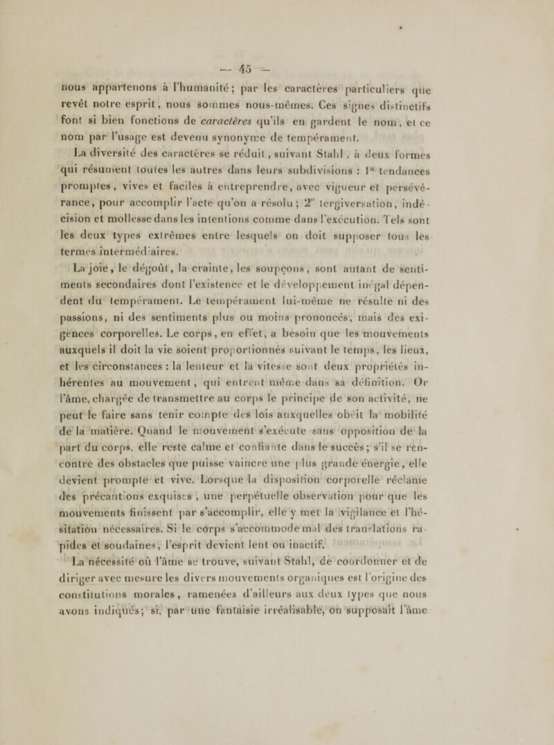 nous appartenons à l’humanité; par les caractères particuliers que revêt notre esprit, nous sommes nous-mêmes. Ces signes distinctifs font si bien fonctions de caractères qu’ils en gardent le nom, el ce nom par l’usage est devenu synonyme de tempérament. La diversité des caractères se réduit, suivant Slahl , à deux formes qui résument toutes les autres dans leurs subdivisions : 1° tendances promptes, vives et faciles à entreprendre, avec vigueur et persévé¬ rance, pour accomplir l’acte qu’on a résolu; 2° tergiversation, indé¬ cision et mollesse dans les intentions comme dans l’exécution. Tels sont les deux types extrêmes entre lesquels on doit supposer tous les termes intermédiaires. Lajoie, le dégoût, la crainte, les soupçons, sont autant de senti¬ ments secondaires dont l’existence et le développement inégal dépen¬ dent du temperameni. Le tempérament lui-même ne résulte ni des passions, ni des sentiments plus ou moins prononcés, mais des exi¬ gences corporelles. Le corps, en effet, a besoin que les mouvements auxquels il doit la vie soient proportionnés suivant le temps, les lieux, et les circonstances : la lenteur et la vitesse sont deux propriétés in¬ hérentes au mouvement , qui entrent même dans sa définition. Or l’âme, chargée de transmettre au corps le principe de son activité, ne peut le faire sans tenir compte des lois auxquelles obéit la mobilité de la matière. Quand le mouvement s’exécute sans opposition de la part du corps, elle reste calme et confiante dans le succès; s'il se ren¬ contre des obstacles que puisse vaincre une plus grande énergie, elle devient prompte et vive. Lorsque la disposition corporelle réclame d^s précautions exquises , une perpétuelle observation pour que les mouvements finissent par s’accomplir, elle y met la vigilance el l’hé¬ sitation nécessaires. Si le corps s’accommode mal des translations ra¬ pides cl soudaines, l’esprit devient lent ou inactif. La nécessité où l’âme se trouve, suivant Stahl, de coordonner et de diriger avec mesure les divers mouvements organiques est l’origine des constitutions morales, ramenées d’ailleurs aux deux types que nous avons indiqués; si, par une fantaisie irréalisable, on supposait l’âme