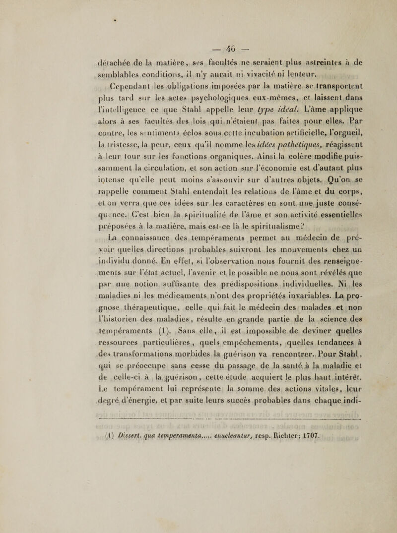 détachée de la matière, ses Facultés ne seraient plus astreintes à de semblables conditions, il n’y aurait ni vivacité ni lenteur. Cependant les obligations imposées par la matière se transportent plus tard sur les actes psychologiques eux-mêmes, et laissent dans l’intelligence ce que Stahl appelle leur type idéal. L’àme applique alors «à ses Facultés des lois qui n’étaient pas faites pour elles. Par contre, les sentiments éclos sous cette incubation artificielle, l’orgueil, la tristesse, la peur, ceux qu’il nomme les idées pathétiques, réagissent à leur tour sur les fonctions organiques. Ainsi la colère modifie puis¬ samment la circulation, et son action sur l’économie est d’autant plus intense qu’elle peut moins s’assouvir sur d’autres objets. Qu’on se rappelle comment Stahl entendait les relations de l’âme et du corps, et on verra que ces idées sur les caractères en sont une juste consé¬ quence. C’est bien la spiritualité de l’âme et son activité essentielles préposées à la matière, mais est-ce là le spiritualisme? La connaissance des tempéraments permet au médecin de pré¬ voir quelles directions probables suivront les mouvements chez un individu donné. En effet, si l’observation nous fournit des renseigne¬ ments sur l’état actuel, l’avenir et le possible ne nous sont révélés que par une notion suffisante des prédispositions individuelles. Ni les maladies ni les médicaments n’ont des propriétés invariables. La pro¬ gnose thérapeutique, celle qui fait le médecin des malades et non l’historien des maladies, résulte en grande partie de la science des tempéraments (1). Sans elle, il est impossible de deviner quelles ressources particulières , quels empêchements, quelles tendances à des transformations morbides la guérison va rencontrer. Pour Stahl, qui se préoccupe sans cesse du passage de la santé à la maladie et de celle-ci à la guérison , cette étude acquiert le plus haut intérêt. Le tempérament lui représente la somme des actions vitales, leur degré d’énergie, et par suite leurs succès probables dans chaque indi- (l) Disstrl. qua tempcramenta cnucleantur, resp. RiclUer; 1707.