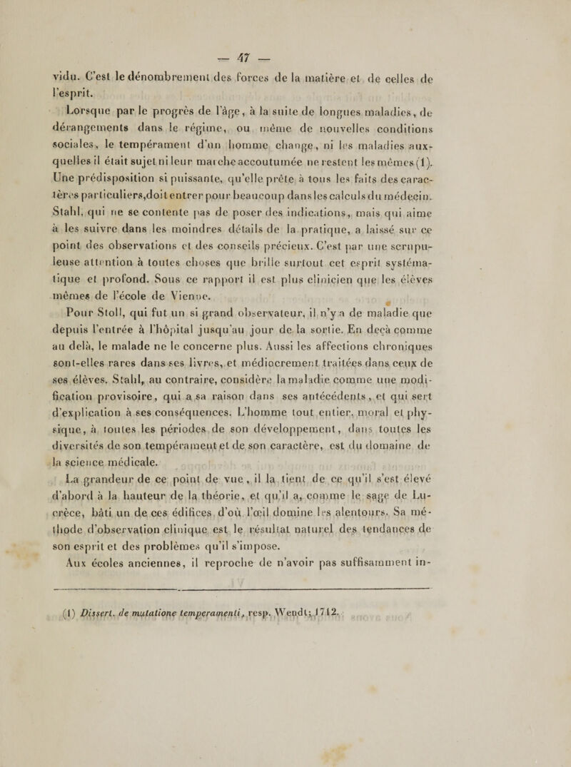 vidu. C’esl le dénombrement des forces de la matière et de celles de l’esprit. Lorsque par le progrès de lage, à la suite de longues maladies, de dérangements dans le régime, ou même de nouvelles conditions sociales, le tempérament d’un homme change, ni les maladies aux¬ quelles il était sujet ni leur marche accoutumée ne restent les mêmes (1). Une prédisposition si puissante, qu’elle prête à tous les faits des carac¬ tères particuliers,doit entrer pour beaucoup dans les calculs du médecin. Stahl, qui ne se contente pas de poser des indications, mais qui aime à les suivre dans les moindres détails de la pratique, a laissé sur ce point des observations et des conseils précieux. C’est par une scrupu¬ leuse attention à toutes choses que brille surtout cet esprit systéma¬ tique et profond. Sous ce rapport il est plus clinicien que les élèves même* de l’école de Vienne. Pour Stoll, qui fut un si grand observateur, il n’y a de maladie que depuis l’entrée à l’hôpital jusqu’au jour de la sortie. En deçà comme au delà, le malade ne le concerne plus. Aussi les affections chroniques sont-elles rares dans ses livres, et médiocrement traitées dans ceux de ses élèves. Stahl, au contraire, considère la maladie comme une modi¬ fication provisoire, qui a sa raison dans ses antécédents, et qui sert d’explication à ses conséquences. L’homme tout entier, moral et phy¬ sique, à toutes les périodes de son développement, dans toutes les diversités de son tempérament et de son caractère, est du domaine de la science médicale. La grandeur de ce point de vue, il la tient de ce qu’il s’est élevé d’abord à la hauteur de la théorie, et qu’il a, comme le sage de Lu¬ crèce, bâti un de ces édifices d’où l’œil domine 1rs alentours. Sa mé¬ thode d’observation clinique est le résultat naturel des tendances de son esprit et des problèmes qu’il s’impose. Aux écoles anciennes, il reproche de n’avoir pas suffisamment in- (I) Dissert, de mutalione temperamenli, resp. Wendl; J 712.