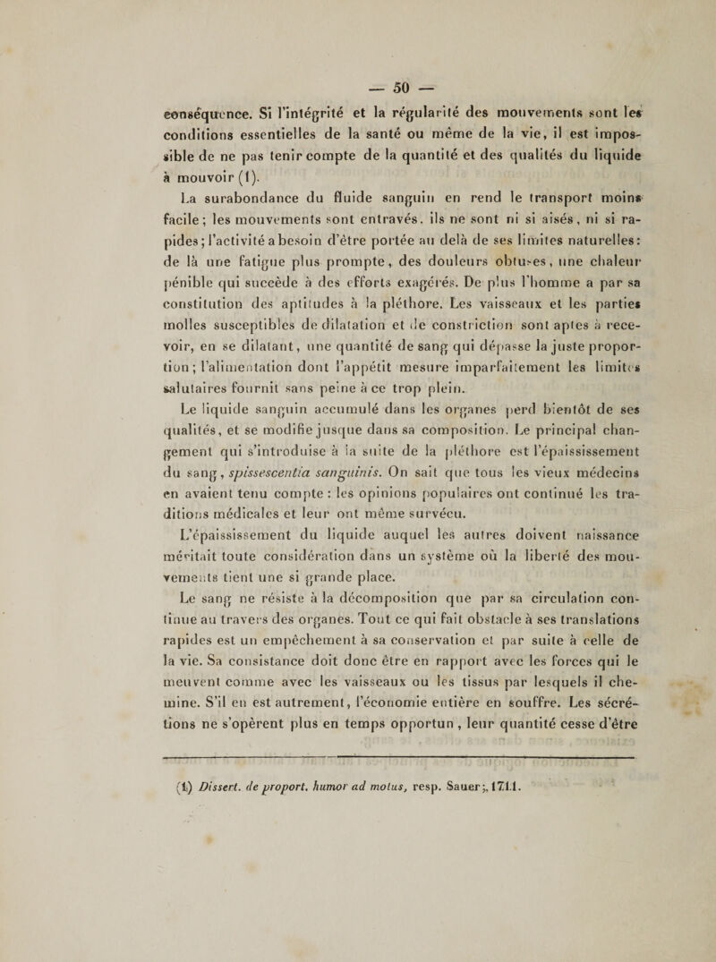 conséquence. Si l’intégrité et la régularité des mouvements sont les conditions essentielles de la santé ou même de la vie, il est impos¬ sible de ne pas tenir compte de la quantité et des qualités du liquide à mouvoir (1). La surabondance du fluide sanguin en rend le transport moins facile; les mouvements sont entravés, ils ne sont ni si aisés, ni si ra¬ pides ; l’activité a besoin d’être portée au delà de ses limites naturelles: de là une fatigue plus prompte, des douleurs obtures, une chaleur pénible qui succède à des efforts exagérés. De plus l’homme a par sa constitution des aptitudes à la pléthore. Les vaisseaux et les parties molles susceptibles de dilatation et de construction sont aptes à rece¬ voir, en se dilatant, une quantité de sang qui dépasse la juste propor¬ tion ; l’alimentation dont l’appétit mesure imparfaitement les limites salutaires fournit sans peine à ce trop plein. Le liquide sanguin accumulé dans les organes perd bientôt de ses qualités, et se modifie jusque dans sa composition. Le principal chan¬ gement qui s’introduise à la suite de la pléthore est l’épaississement du sang, spissescentia sanguinis. On sait que tous les vieux médecins en avaient tenu compte : les opinions populaires ont continué les tra¬ ditions médicales et leur ont même survécu. L’épaississement du liquide auquel les autres doivent naissance méditait toute considération dans un système où la liberté des mou¬ vements tient une si grande place. Le sang ne résiste à la décomposition que par sa circulation con¬ tinue au travers des organes. Tout ce qui fait obstacle à ses translations rapides est un empêchement à sa conservation et par suite à celle de la vie. Sa consistance doit donc être en rapport avec les forces qui le meuvent comme avec les vaisseaux ou les tissus par lescjuels il che¬ mine. S’il en est autrement, l’économie entière en souffre. Les sécré¬ tions ne s’opèrent plus en temps opportun , leur quantité cesse d’être (ti) Dissert, de proport, humor ad motus, resp. Sauer^ 1X1.1.