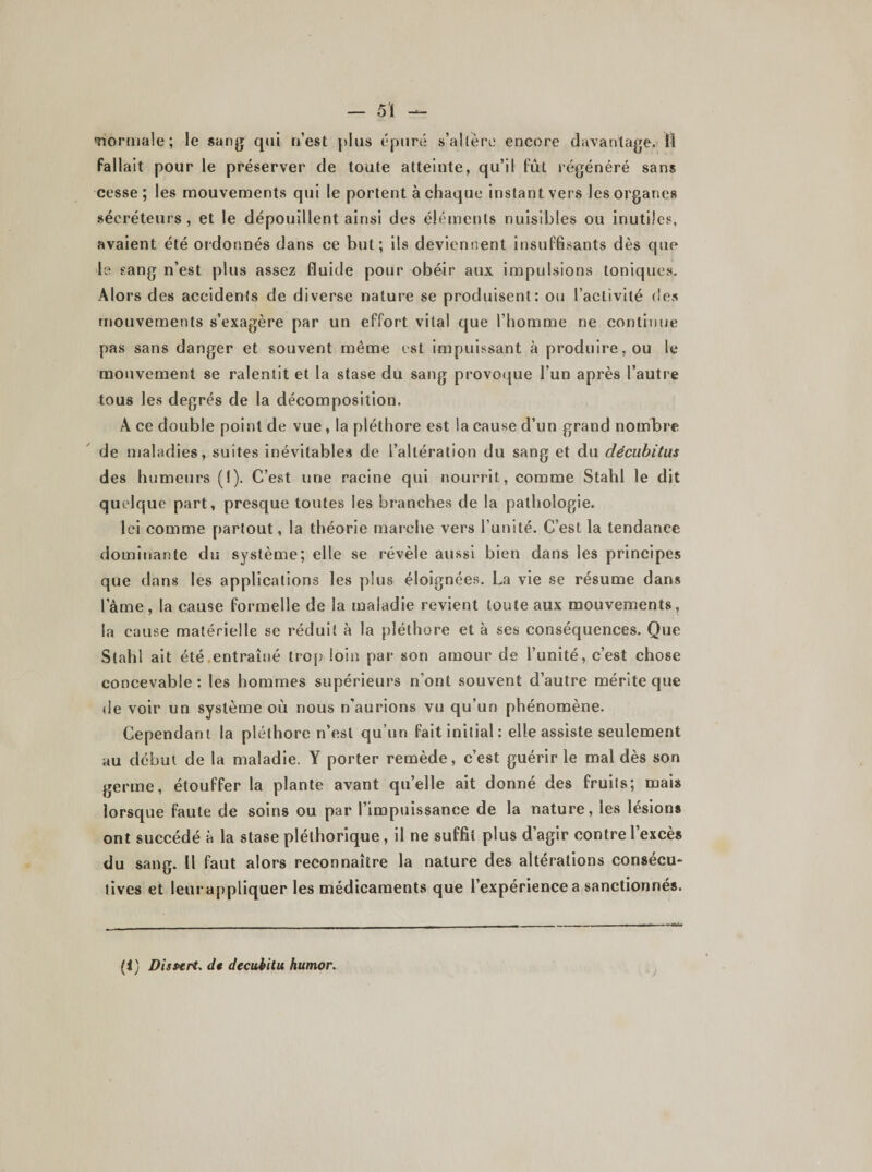 «normale; le sang qui n’est [dus épuré s'altère encore davantage. Il fallait pour le préserver de toute atteinte, qu’il fût régénéré sans cesse; les mouvements qui le portent à chaque instant vers les organes sécréteurs, et le dépouillent ainsi des éléments nuisibles ou inutiles, avaient été ordonnés dans ce but; ils deviennent insuffisants dès que le sang n’est plus assez fluide pour obéir aux impulsions toniques. Alors des accidents de diverse nature se produisent: ou l’activité des mouvements s’exagère par un effort vital que l’homme ne continue pas sans danger et souvent même est impuissant à produire, ou le mouvement se ralentit et la stase du sang provoque l’un après l’autre tous les degrés de la décomposition. A ce double point de vue, la pléthore est la cause d’un grand nombre de maladies, suites inévitables de l’altération du sang et du décubitus des humeurs (I). C’est une racine qui nourrit, comme Stahl le dit quelque part, presque toutes les branches de la pathologie. Ici comme partout, la théorie marche vers l’unité. C’est la tendance dominante du système; elle se révèle aussi bien dans les principes que dans les applications les plus éloignées. La vie se résume dans lame, la cause formelle de la maladie revient toute aux mouvements, la cause matérielle se réduit à la pléthore et à ses conséquences. Que Stahl ait été entraîné trop loin par son amour de l’unité, c’est chose concevable: les hommes supérieurs n'ont souvent d’autre mérite que de voir un système où nous n'aurions vu qu’un phénomène. Cependant la pléthore n’est qu’un fait initial: elle assiste seulement au début de la maladie. Y porter remède, c’est guérir le mal dès son germe, étouffer la plante avant qu’elle ait donné des fruits; mais lorsque faute de soins ou par l’impuissance de la nature, les lésions ont succédé à la stase pléthorique , il ne suffit plus d’agir contre l’excès du sang. Il faut alors reconnaître la nature des altérations consécu¬ tives et leurappliquer les médicaments que l’expérience a sanctionnés. (i) Dissent, de decubitu humor.