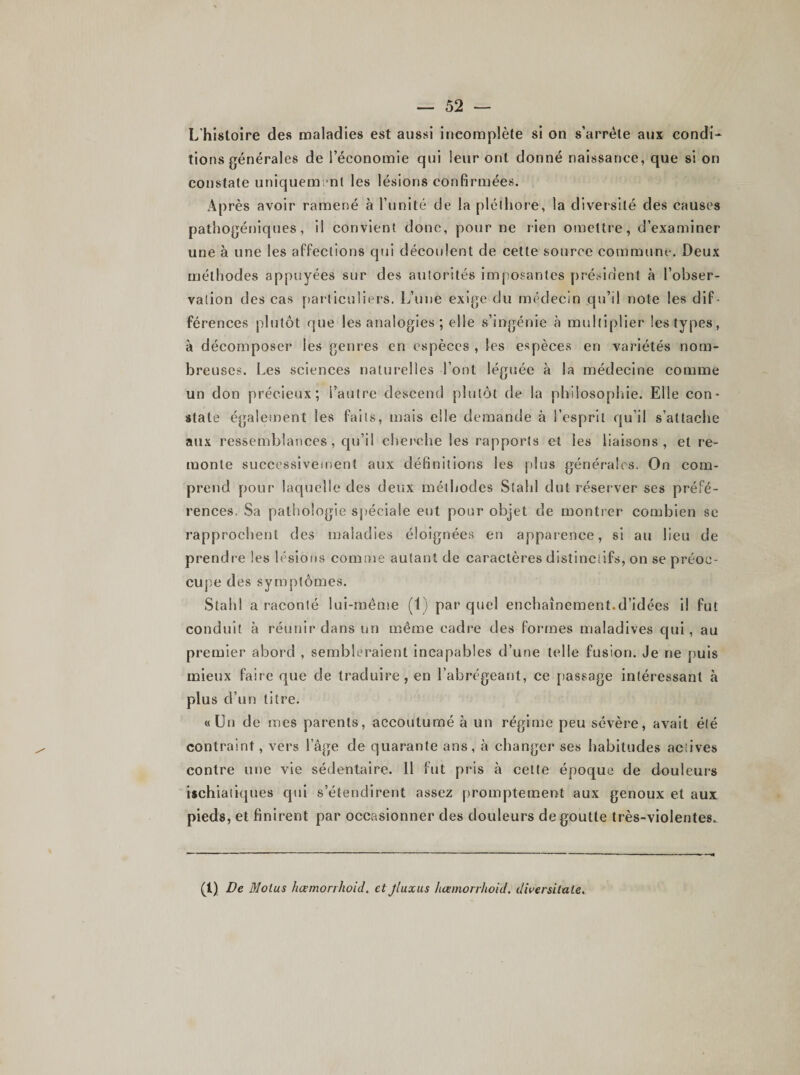 L'histoire des maladies est aussi incomplète si on s’arrête aux condi¬ tions générales de l’économie qui leur ont donné naissance, que si on constate uniquement les lésions confirmées. irès avoir ramené à l’unité de la pléthore, la diversité des causes pathogéniques, il convient donc, pour ne rien omettre, d’examiner une à une les affections qui découlent de cette source commune. Deux méthodes appuyées sur des autorités imposantes président à l’obser¬ vation des cas particuliers. L’une exige du médecin qu’il note les dif¬ férences plutôt que les analogies ; elle s’ingénie à multiplier les types, à décomposer les genres en espèces , les espèces en variétés nom¬ breuses. Les sciences naturelles l’ont léguée à la médecine comme un don précieux; l’autre descend plutôt de la philosophie. Elle con¬ state également les faits, mais elle demande à l’esprit qu’il s’attache aux ressemblances, qu’il cherche les rapports et les liaisons, et re¬ monte successivement aux définitions les plus générales. On com¬ prend pour laquelle des deux méthodes Stahl dut réserver ses préfé¬ rences. Sa pathologie spéciale eut pour objet de montrer combien se rapprochent des maladies éloignées en apparence, si au lieu de prendre les lésions comme autant de caractères distinctifs, on se préoc¬ cupe des symptômes. Stahl a raconté lui-même (IJ par quel enchaînement.d’idées il fut conduit à réunir dans un même cadre des formes maladives qui, au premier abord , sembleraient incapables d’une telle fusion. Je ne puis mieux faire que de traduire, en l’abrégeant, ce passage intéressant à plus d’un titre. «Un de mes parents, accoutumé à un régime peu sévère, avait été contraint, vers l’âge de quarante ans, à changer ses habitudes actives contre une vie sédentaire. Il fut pris à celte époque de douleurs ischiatiques qui s’étendirent assez promptement aux genoux et aux pieds, et finirent par occasionner des douleurs dégoutté très-violentes. (1) De Motus hœmorrhoid. et jluxus hcemorrhoid. diversitate.