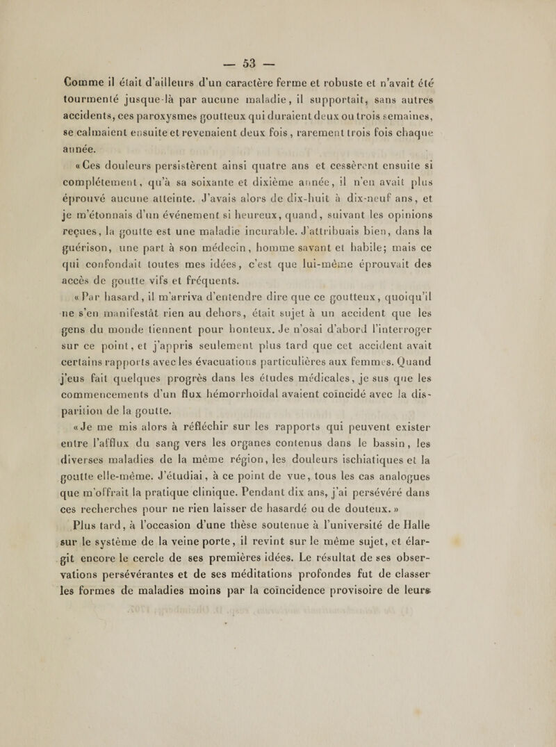 Comme il était d’ailleurs d’un caractère ferme et robuste et n’avait été tourmenté jusque-là par aucune maladie, il supportait, sans autres accidents, ces paroxysmes goutteux qui duraient deux ou trois semaines, se calmaient ensuite et revenaient deux fois , rarement trois fois chaque année. «Ces douleurs persistèrent ainsi quatre ans et cessèrent ensuite si complètement, qu’à sa soixante et dixième année, il n’en avait plus éprouvé aucune atteinte. J’avais alors de dix-huit à dix-neuf ans, et je m’étonnais d’un événement si heureux, quand, suivant les opinions reçues, la goutte est une maladie incurable. J’attribuais bien, dans la guérison, une part à son médecin, homme savant et habile; mais ce qui confondait toutes mes idées, c’est que lui-même éprouvait des accès de goutte vifs et fréquents. «Par hasard, il m’arriva d’entendre dire que ce goutteux, quoiqu’il ne s’en manifestât rien au dehors, était sujet à un accident que les gens du monde tiennent pour honteux. Je n’osai d’abord l’interroger sur ce point, et j’appris seulement plus tard que cet accident avait certains rapports avec les évacuations particulières aux femmes. Quand j’eus fait quelques progrès dans les éludes médicales, je sus que les commencements d’un flux hémorrhoïdal avaient coïncidé avec la dis¬ parition de la goutte. «Je me mis alors à réfléchir sur les rapports qui peuvent exister entre l’afflux du sang vers les organes contenus dans le bassin, les diverses maladies de la même région, les douleurs ischiatiques et la goutte elle-même. J’étudiai, à ce point de vue, tous les cas analogues que m’offrait la pratique clinique. Pendant dix ans, j’ai persévéré dans ces recherches pour ne rien laisser de hasardé ou de douteux. » Plus tard, à l’occasion d’une thèse soutenue à l’université de Halle sur le système de la veine porte, il revint sur le même sujet, et élar¬ git encore le cercle de ses premières idées. Le résultat de ses obser¬ vations persévérantes et de ses méditations profondes fut de classer les formes de maladies moins par la coïncidence provisoire de leurs;