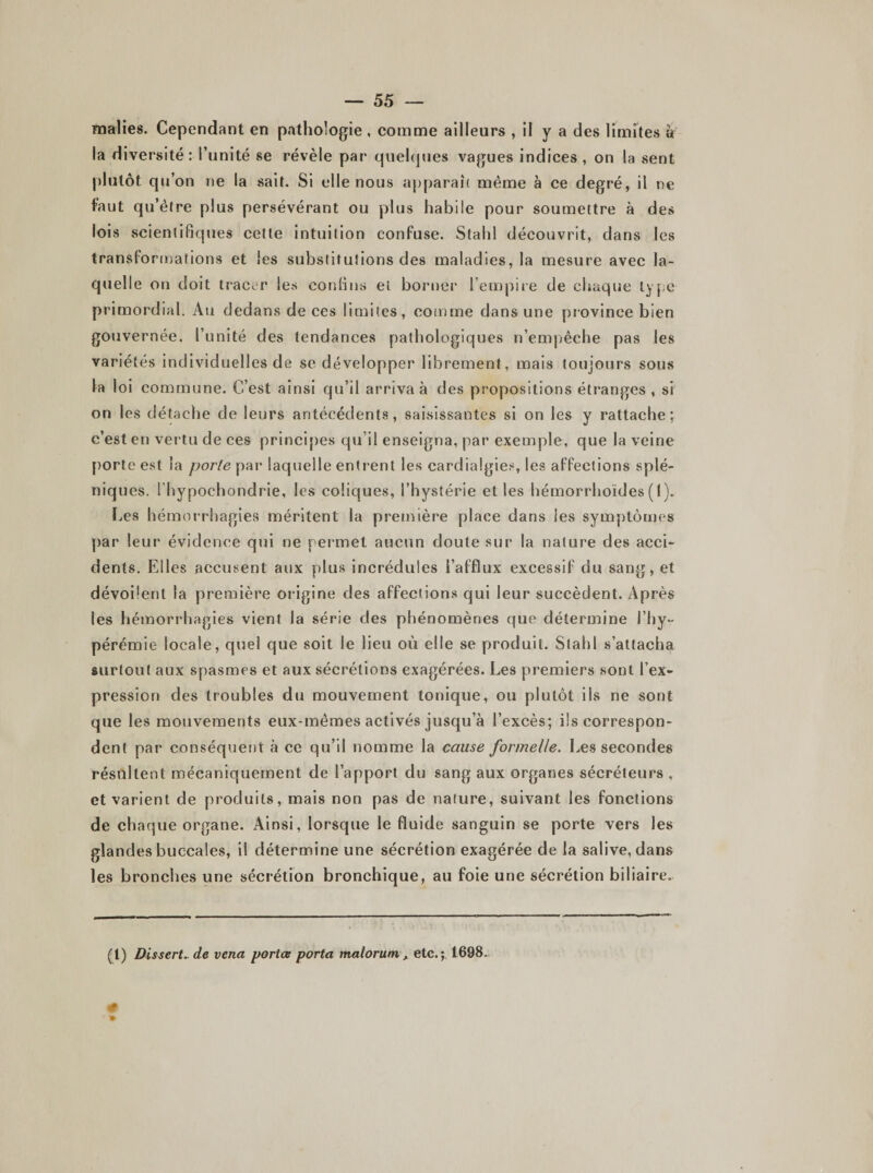 malies. Cependant en pathologie , comme ailleurs , il y a des limites à la diversité: l’unité se révèle par quelques vagues indices, on la sent plutôt qu’on ne la sait. Si elle nous apparaît même à ce degré, il ne faut qu’être plus persévérant ou plus habile pour soumettre à des lois scientifiques cette intuition confuse. Stahl découvrit, dans les transformations et les substitutions des maladies, la mesure avec la¬ quelle on doit tracer les confins et borner l’empire de chaque type primordial. Au dedans de ces limites, comme dans une province bien gouvernée, l’unité des tendances pathologiques n’empêche pas les variétés individuelles de se développer librement, mais toujours sous la loi commune. C’est ainsi qu’il arriva à des propositions étranges , si on les détache de leurs antécédents, saisissantes si on les y rattache; c’est en vertu de ces principes qu’il enseigna, par exemple, que la veine porte est la porte par laquelle entrent les cardialgies, les affections splé¬ niques. l’hypoehondrie, les coliques, l’hystérie et les hémorrhoïdes ( I ). Les hémorrhagies méritent la première place dans les symptômes par leur évidence qui ne permet aucun doute sur la nature des acci¬ dents. Elles accusent aux plus incrédules l’afflux excessif du sang, et dévoilent la première origine des affections qui leur succèdent. Après les hémorrhagies vient la série des phénomènes que détermine i’Iiy- pérémie locale, quel que soit le lieu où elle se produit. Stahl s’attacha surtout aux spasmes et aux sécrétions exagérées. Les premiers sont l’ex¬ pression des troubles du mouvement tonique, ou plutôt iis ne sont que les mouvements eux-mêmes activés jusqu’à l’excès; ils correspon¬ dent par conséquent à ce qu’il nomme la cause formelle. Les secondes résultent mécaniquement de l’apport du sang aux organes sécréteurs , et varient de produits, mais non pas de nature, suivant les fonctions de chaque organe. Ainsi, lorsque le fluide sanguin se porte vers les glandes buccales, il détermine une sécrétion exagérée de la salive, dans les bronches une sécrétion bronchique, au foie une sécrétion biliaire. (1) Dis sert., de vena portes porta malorum , etc.;, 1698.