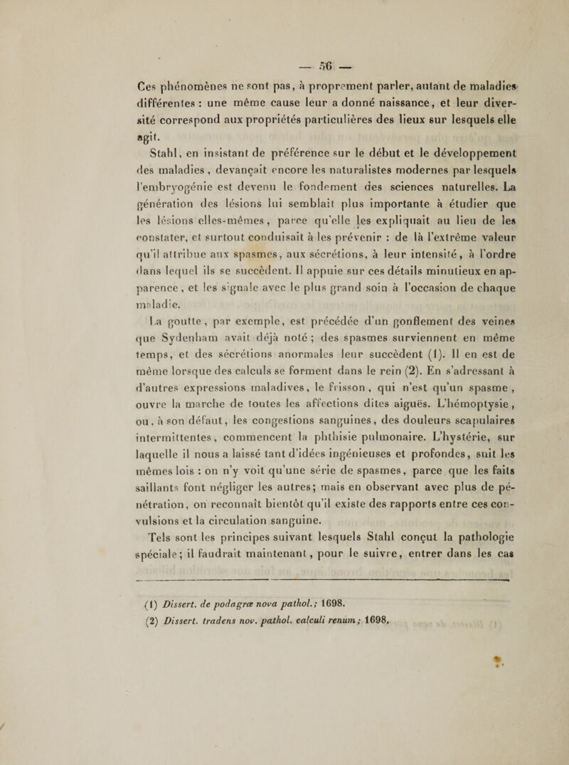 Ces phénomènes ne sont pas, à proprement parler, autant de maladies différentes: une même cause leur adonné naissance, et leur diver- sité correspond aux propriétés particulières des lieux sur lesquels elle agit. Stahl, en insistant de préférence sur le début et le développement des maladies, devançait encore les naturalistes modernes par lesquel» l’embryogénie est devenu le fondement des sciences naturelles. La génération des lésions lui semblait plus importante à étudier que les lésions elles-mêmes, parce qu’elle les expliquait au lieu de le» constater, et surtout conduisait à les prévenir : de là l’extrême valeur qu’il attribue aux spasmes, aux sécrétions, à leur intensité, à l’ordre dans lequel ils se succèdent. 11 appuie sur ces détails minutieux en ap¬ parence , et les signale avec le plus grand soin à l’occasion de chaque maladie. La goutte, par exemple, est précédée d’un gonflement des veines que Sydenham avait déjà noté ; des spasmes surviennent en même temps, et des sécrétions anormales leur succèdent (1). 11 en est de même lorsque des calculs se forment dans le rein (2). En s’adressant à d’autres expressions maladives, le frisson, qui n’est qu’un spasme, ouvre la marche de toutes les affections dites aiguës. L’hémoptysie , ou, à son défaut, les congestions sanguines, des douleurs scapulaires intermittentes, commencent la phthisie pulmonaire. L’hystérie, sur laquelle il nous a laissé tant d’idées ingénieuses et profondes, suit les mêmes lois : on n’y voit qu’une série de spasmes, parce que les faits saillants font négliger les autres; mais en observant avec plus de pé¬ nétration, on reconnaît bientôt qu’il existe des rapports entre ces con¬ vulsions et la circulation sanguine. Tels sont les principes suivant lesquels Stahl conçut la pathologie spéciale; il faudrait maintenant , pour le suivre, entrer dans les cas (1) Dissert, de podagrœ nova patliol. ; 1698. (2) Dissert, tradens nov. pathol. ealculi renum ; 1698. % • •