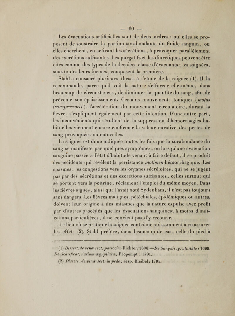 Les évacuations artificielles sont de deux ordres : ou elles se pro¬ posent de soustraire la portion surabondante du fluide sanguin , ou elles cherchent, en activant les sécrétions, à provoquer parallèlement des excrétions suffisantes. Les purgatifs et les diurétiques peuvent être cités comme des types de la dernière classe d’évacuants ; les saignées, sous toutes leurs formes, composent la première. Stahl a consacré plusieurs thèses à l’étude de la saignée (1). Il la recommande, parce qu’il voit la nature s'efforcer elle-même, dans beaucoup de circonstances, de diminuer la quantité du sang, afin de prévenir son épaississement. Certains mouvements toniques (motus transpressorii), l’accélération du mouvement circulatoire, durant la fièvre, s’expliquent également par celte intention. D’une autre part, les inconvénients qui résultent de la suppression d’hémorrhagies ha¬ bituelles viennent encore confirmer la valeur curative des pertes de sang provoquées ou naturelles. La saignée est donc indiquée toutes les fois que la surabondance du sang se manifeste par quelques symptômes, ou lorsqu’une évacuation sanguine passée à l’état d’habitude venant à faire défaut, il se produit des accidents qui révèlent la persistance molimen hémorrhagique. Les spasmes, les congestions vers les organes sécrétoires, qui ne se jugent pas par des sécrétions et des excrétions suffisantes, celles surtout qui se portent vers la poitrine, réclament l’emploi du même moyen. Dans les fièvres aiguës , ainsi que l’avait noté Sydenham, il n’est pas toujours sans dangers. Les fièvres malignes, pétéchiales, épidémiques ou autres, doivent leur origine à des miasmes que la nature expulse avec profit par d’autres procédés que les évacuations sanguines; à moins d’indi¬ cations particulières, il ne convient pas d’y recourir. Le lieu où se pratique la saignée contribue puissamment à en assurer les effets (2). Stahl préfère, dans beaucoup de cas, celle du pied à (1) Dissert, de venœ sect. patrocin; Riehler, 1698.—De Sanguisug. uiUilate ; 1699. De Scarificat. narium œgyptiaca ; Propempt., 1701.