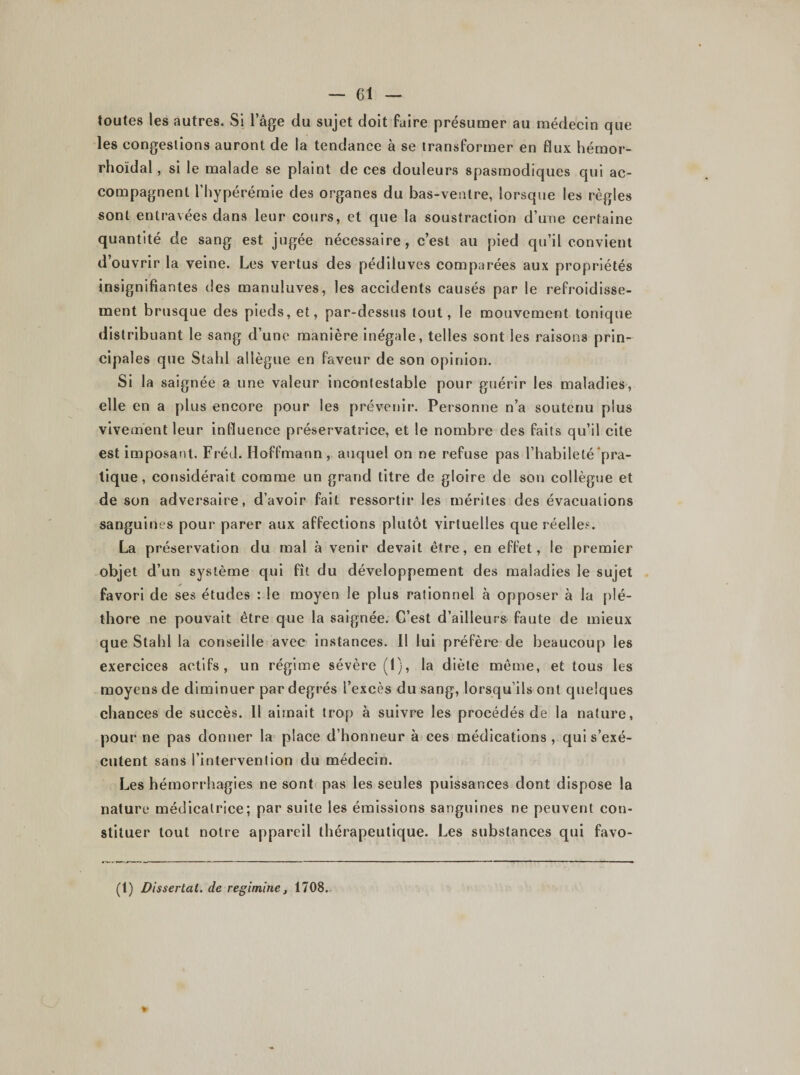 toutes les autres. Si l’âge du sujet doit faire présumer au médecin que les congestions auront de la tendance à se transformer en flux hémor- rhoïdal, si le malade se plaint de ces douleurs spasmodiques qui ac¬ compagnent l’hypérémie des organes du bas-ventre, lorsque les règles sont entravées dans leur cours, et que la soustraction d’une certaine quantité de sang est jugée nécessaire, c’est au pied qu’il convient d’ouvrir la veine. Les vertus des pédiluves comparées aux propriétés insignifiantes des manuluves, les accidents causés par le refroidisse¬ ment brusque des pieds, et, par-dessus tout, le mouvement tonique distribuant le sang d’une manière inégale, telles sont les raisons prin¬ cipales que Stahl allègue en faveur de son opinion. Si la saignée a une valeur incontestable pour guérir les maladies, elle en a plus encore pour les prévenir. Personne n’a soutenu plus vivement leur influence préservatrice, et le nombre des faits qu’il cite est imposant. Fréd. Hoffmann, auquel on ne refuse pas l’habileté pra¬ tique , considérait comme un grand titre de gloire de son collègue et de son adversaire, d’avoir fait ressortir les mérites des évacuations sanguines pour parer aux affections plutôt virtuelles que réelle?. La préservation du mal à venir devait être, en effet, le premier objet d’un système qui fît du développement des maladies le sujet favori de ses études : le moyen le plus rationnel à opposer à la plé¬ thore ne pouvait être que la saignée. C’est d’ailleurs faute de mieux que Stahl la conseille avec instances. Il lui préfère-de beaucoup les exercices actifs, un régime sévère (1), la diète même, et tous les moyens de diminuer par degrés l’excès du sang, lorsqu’ils ont quelques chances de succès. 11 aimait trop à suivre les procédés de la nature, pour ne pas donner la place d’honneur à ces médications, qui s’exé¬ cutent sans l’intervention du médecin. Les hémorrhagies ne sont pas les seules puissances dont dispose la nature médicatrice; par suite les émissions sanguines ne peuvent con¬ stituer tout notre appareil thérapeutique. Les substances qui favo- (1) Dissertât, de regimine, 1708.