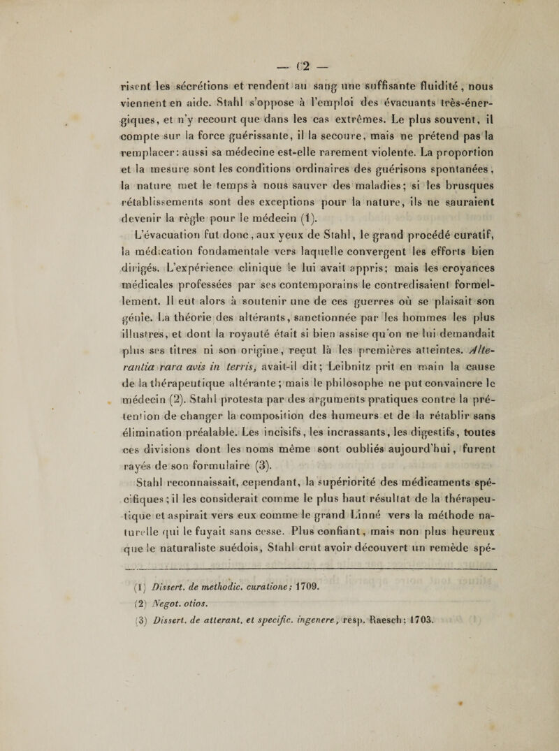 riscnt les sécrétions et rendent au sang une suffisante fluidité, nous viennent en aide. Stahl s’oppose à l’emploi des évacuants très-éner¬ giques, et n’y recourt que dans les cas extrêmes. Le plus souvent, il compte sur la force guérissante, il la secoure, mais ne prétend pas la remplacer: aussi sa médecine est-elle rarement violente. La proportion et la mesure sont les conditions ordinaires des guérisons spontanées, la nature met le temps à nous sauver des maladies; si les brusques rétablissements sont des exceptions pour la nature, ils ne sauraient devenir la règle pour le médecin (1). L’évacuation fut donc , aux yeux de Stahl, le grand procédé curatif, la médication fondamentale vers laquelle convergent les efforts bien dirigés. L’expérience clinique Se lui avait appris; mais les croyances médicales professées par ses contemporains le contredisaient formel¬ lement. 11 eut alors à soutenir une de ces guerres où se plaisait son génie. La théorie des altérants, sanctionnée par les hommes les plus illustres, et dont la royauté était si bien assise qu'on ne lui demandait plus ses titres ni son origine, reçut là les premières atteintes. Alte- rantia rara avis in terris, avait-il dit; Leibnitz prit en main la cause de la thérapeutique altérante; mais le philosophe ne put convaincre le médecin (2). Stahl protesta par des arguments pratiques contre la pré- tenîion de changer la composition des humeurs et de la rétablir sans élimination préalable. Les incisifs, les incrassants, les digestifs, toutes ces divisions dont les noms même sont oubliés aujourd’hui, furent rayés de son formulaire (3). Stahl reconnaissait, cependant, la supériorité des médicaments spé¬ cifiques ; il les considérait comme le plus haut résultat de la thérapeu¬ tique et aspirait vers eux comme le grand Linné vers la méthode na¬ turelle qui le fuyait sans cesse. Plus confiant, mais non plus heureux que le naturaliste suédois, Stahl crut avoir découvert un remède spé- (1) Dissert. de methodic. curatione; 1709. (2) Negot. otios. (3) Dissert, de altérant, et spécifia, ingenere, resp. Uaesch; 1703.