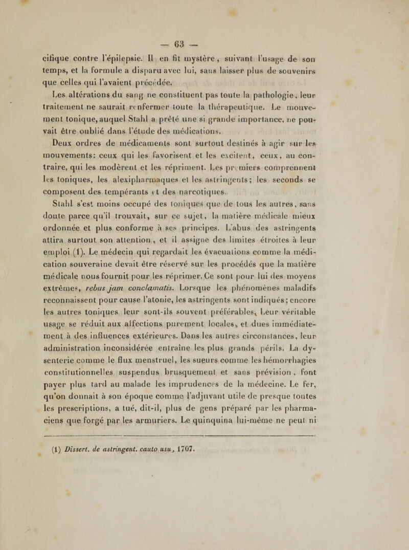 cifique contre l’épilepsie. Il en fit mystère , suivant l’usage de son temps, et la formule a disparu avec lui, sans laisser plus de souvenirs que celles qui l’avaient précédée» Les altérations du sang ne constituent pas toute la pathologie, leur traitement ne saurait renfermer toute la thérapeutique. Le mouve¬ ment tonique, auquel Stahl a prêté une si grande importance, ne pou- vait être oublié dans l’étude des médications. Deux ordres de médicaments sont surtout destinés à agir sur les mouvements: ceux qui les favorisent et les excitent, ceux, au con¬ traire, qui les modèrent et les répriment. Les premiers comprennent les toniques, les atexipharmaques et les astringents ; les seconds se composent des tempérants et des narcotiques. Stahl s’est moins occupé des toniques que de tous les autres, sans doute parce qu'il trouvait, sur ce sujet, la matière médicale mieux ordonnée et plus conforme à ses principes. L’abus des astringents attira surtout son attention , et il assigne des limites étroites à leur emploi (1). Le médecin qui regardait les évacuations comme la médi¬ cation souveraine devait être réservé sur les procédés que la matière médicale nous fournit pour les réprimer. Ce sont pour lui des moyens extrêmes, rebus jam conclamatis. Lorsque les phénomènes maladifs reconnaissent pour cause l’atonie, les astringents sont indiqués ; encore les autres toniques leur sont-ils souvent préférables,, Leur véritable usage se réduit aux aifections purement locales, et dues immédiate¬ ment à des influences extérieures. Dans les autres circonstances, leur administration inconsidérée entraîne les plus grands périls. La dy¬ senterie comme le flux menstruel, les sueurs comme les hémorrhagies constitutionnelles suspendus brusquement et sans prévision , font payer plus tard au malade les imprudences de la médecine. Le fer, qu’on donnait à son époque comme l’adjuvant utile de presque tontes les prescriptions, a tué, dit-il, plus de gens préparé par les pharma¬ ciens que forgé par les armuriers. Le quinquina lui-même ne peut ni (1) Dissert. de astringent, cauto usu&gt; \101.