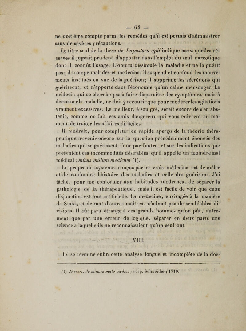 ne doit être compté parmi les remèdes qu’il est permis d’administrer sans de sévères précautions. Le titre seul de la thèse de ïmpostiira opii indique assez quelles ré¬ serves il jugeait prudent d’apporter dans l’emploi du seul narcotique dont il connût l’usage. L’opium dissimule la maladie et ne la guérit pas ; il trompe malades et médecins; il suspend et confond les mouve¬ ments institués en vue de la guérison; il supprime les sécrétions qui guérissent, et n’apporte dans l’économie qu’un calme mensonger. Le médecin qui ne cherche pas à faire disparaître des symptômes, mais à déraciner la maladie, ne doit y recourir que pour modérerles agitations vraiment excessives. Le meilleur, à son gré, serait encore de s’en abs¬ tenir, comme on fuit ces amis dangereux qui vous enivrent au mo¬ ment de traiter les affaires difficiles. Il faudrait, pour compléter ce rapide aperçu de la théorie théra¬ peutique, revenir encore sur la question précédemment énoncée des maladies qui se guérissent l’une par l’autre, et sur les indications que présentent ces incommodités désirables qu’il appelle un moindremal médical : minus malum medicüm (1). Le propre des systèmes conçus par les vrais médecins est de mêler et de confondre l’histoire des maladies et celle des guérisons. J’ai tâché, pour me conformer aux habitudes modernes, de séparer la pathologie de Ja thérapeutique, mais il est facile devoir que cette disjonction est tout artificielle. La médecine, envisagée à la manière de Stahl, et de tant d’autres maîtres, n’admet pas de semblables di¬ visions. 11 eût paru étrange à ces grands hommes qu’on pût, autre¬ ment que par une erreur de logique, séparer en deux parts une science à laquelle ils ne reconnaissaient qu’un seul but.  ’ • VII1. Ici se termine enfin cette analyse longue et incomplète de la doc- (t) Dissert, de minore malo medico, resp. Schneider; 1710.