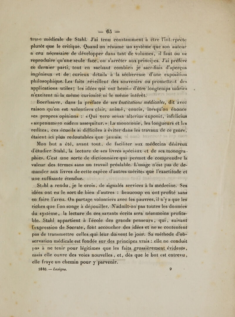 — 65 — trme médicale de Stahl. J’ai tenu constamment à être l'interprète plutôt que le critique. Quand on résume un système que son auteur a cru nécessaire de développer dans tant de volumes, il faut ou ne re qu’une seule face, ou s’arrêter aux principes. J’ai préféré ce dernier parti, tout en sachant combien je sacrifiais d’aperçus ingénieux et de curieux détails à la sécheresse d’une exposition phil osophique. Les faits réveillent des souvenirs ou promettent des applications utiles; les idées qui ont besoin d’être longtemps mûries n’excitent ni la même curiosité ni le même intérêt. Boerhaave, dans la préface de ses Institutions médicales, dit avec raison qu’on est volontiers clair, animé, concis, lorsqu’on énonce ses propres opinions : « Qui vero sensa alterius exponit, infelicius «sæpenumero eadem assequitur. » La monotonie, les longueurs et les redites, ces écueils si difficiles à éviter dans les travaux de ce genre, étaient ici plus redoutables que jamais. Mon but a été, avant tout, de faciliter aux médecins désireux d’étudier Stahl, la lecture de ses livres spéciaux et de ses monogra¬ phies. C’est une sorte de dictionnaire qui permet de comprendre la valeur des termes sans un travail préalable. L’usage n’est pas de de¬ mander aux livres de celte espèce d’autres mérites que l’exactitude et une suffisante étendue. Stahl a rendu , je le crois , de signalés services à la médecine. Ses idées ont eu le sort de bien d’autres : beaucoup en ont profité sans en faire l’aveu. On partage volontiers avec les pauvres, il n’y a que les riches que l’on songe à dépouiller. N’admît-on pas toutes les données du système, la lecture de ces savants écrits sera néanmoins profita¬ ble. Stahl appartient à l’école des grands penseurs, qui, suivant l’expression de Socrate, font accoucher des idées et ne se contentent pas de transmettre celles qui leur doivent le jour. Sa méthode d’ob¬ servation médicale est fondée sur des principes vrais : elle ne conduit pas à ne tenir pour légitimes que les faits grossièrement évidents, mais elle ouvre des voies nouvelles, et, dès que le but est entrevu, elle fraye un chemin pour y parvenir.