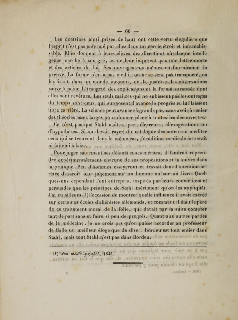 Les doctrines ainsi prises de haut ont cette vertu singulière que l’esprit n’est pasenfermé par elles dans un cercle étroit et infranchis¬ sable. Elles donnent à leurs élèves des directions où chaque intelli¬ gence marche à son gré, et ne leur imposent pas une lettré morte et des articles de foi. Ses ouvrages eux-mêmes en fourniraient la preuve. La forme n’en a pas vieilli, on ne se sent pas transporté, en les lisant, dans un monde inconnu, où la justesse des observations sauve à peine lelrangeté des explications et la forme surannée dont elles sont revêtues. Les seuls maîtres qui ne subissent;pas les outrages du temps sont ceux qui supposent d’avance le progrès et lui laissent libre carrière. La science peut avancer à grands pas, sans avoir à renier des théories assez larges pour donner place à toutes les découvertes. Ce n’est pas que Stahl n’ait sa part d’erreurs, d’exagérations ou d’hypothèses. Si on devait rayer du catalogue des auteurs à méditer ceux qui se trouvent dans le même cas, l’érudition médicale ne serait ni faite ni à faire. Pour juger sainement ses défauts et ses mérites, il faudrait repren¬ dre expérimentalement chacune de ses propositions et la suivre dans la pratique. Peu d’hommes essayeront ce travail dans l’intention ar¬ rêtée d’asseoir leur juigèment sur un homme ou sur un livre. Quel¬ ques-uns cependant l’ont entrepris, inspirés par leurs convictions et persuadés que les principes de Stahl méritaient qu’on les appliquât. J’ai eu ailleurs (1) l’occasion de montrer quelle influence il avait exercé sur certaines écoles d’aliénistes allemands, et comment il était le père de ce traitement moral de la folie, qui devait par la suite compter tant de partisans et faire si peu de progrès. Quant aux autres parties de la médecine, je ne crois pas qu’on puisse accorder au professeur de Halle un meilleur éloge que de dire : Bordeu est tout entier dans Stahl, mais tout Stahl n’est pas dans Bordeu. —- -,: ; ! ' *};&gt;büO t las 9« ’I ■ (1) j4nn. me die.-psychol.} 1845. , u / 9*1 i u ■ » iaa mil a ! t-1 &gt; p aé ; &gt; .îifi'V)! 'ion V ; i-J&gt;7 I î 0 U M J t r J U uîs v* \ fi * *&lt; | t uni Z é# 1 21 HUI oib y